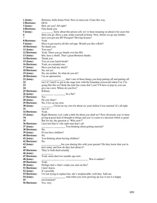 109
1 Jenny: Hortense, hello Jenny Ford. Nice to meet you. Come this way.
2 Hortense: Oh hi
3 Jenny: How are you? All right?
4 Hortense: Fine thank you.
5 Jenny: _________ Sorry about this prison cell, we’ve been moaning on about it for years but
6 there you go. Have a seat, make yourself at home. Now, before we go any further,
7 have you got any ID? Passport? Driving license?
8 Hortense: Yeah
9 Jenny: Have to get used to all this red tape. Would you like a Rolo?
10 Hortense: No thank you.
11 Jenny: You sure?
12 Hortense: Yeah. There you go (hands over her ID).
13 Jenny: Hm, have a shufti. That’s great Hortense thanks.
14 Hortense: Thank you.
15 Jenny: You on your lunch break?
16 Hortense: Yeah, an extended one.
17 Jenny: Have you had any lunch?
18 Hortense: No, not yet.
19 Jenny: No, me neither. So what do you do?
20 Hortense: I’m an optometrist.
21 Jenny: _________ _________ that’s one of those things you keep putting off and putting off
22 isn’t it? And I’ve got to the stage now with the Guardian crossword where I’m, I’m
23 going like this so I think the time has come don’t you? I’ll have to pop in, you can
24 give me a test. Where do you live?
25 Hortense: Kilburn.
26 Jenny: _________ _________ In a flat?
27 Hortense: Yes.
28 Jenny: Do you share?
29 Hortense: No, I live on my own.
30 Jenny: _________ I lived on my own for about six years before I was married. It’s all right
31 isn’t it?
32 Hortense: Yeah.
33 Jenny: Right Hortense. Let’s talk a little bit about you shall we? Now obviously you’ve been
34 giving a great deal of thought to things and you’ve come to a decision which is good.
35 But for me, the question is “Why now?”
36 Hortense: I just feel that it’s the right time that’s all.
37 Jenny: _________ _________ You thinking about getting married?
38 Hortense: No.
39 Jenny: D’you have children?
40 Hortense: No.
41 Jenny: You thinking about having children?
42 Hortense: No.
43 Jenny: _______________Are you sharing this with your parents? Do they know that you’re
44 here today and how do they feel about it?
45 Hortense: They’re both dead actually.
46 Jenny: _________
47 Hortense: Yeah, mum died two months ago now.
48 Jenny: __________________ __________________ Was it sudden?
49 Hortense: Yeah.
50 Jenny: Perhaps that’s what’s made you start on this?
51 Hortense: I don’t know.
52 Jenny: It’s possible.
53 Hortense: I’m not trying to replace her, she’s irreplaceable, well they both are.
54 Jenny: _________ _________ And when you were growing up was it was it a happy
55 environment?
56 Hortense: Yes, very.
 