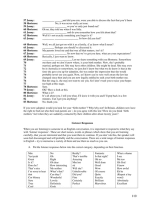 110
57 Jenny: _________ ______and did you erm, were you able to discuss the fact that you’d been
58 Hortense: No, it was never really an issue.
59 Jenny: _________ _________ so you’ve only just found out?
60 Hortense: Oh no, they told me when I was little.
61 Jenny: _________ _________ and do you remember how you felt about that?
62 Hortense: Well it’s not exactly something you forget is it?
63 Jenny: _________ __________________ So how did you feel?
64 Hortense: Well, we all just got on with it as a family, d’ya know what I mean?
65 Jenny: _________ Perhaps you should’ve discussed it.
66 Hortense: My parents loved me and that was all that matters, isn’t it?
67 Jenny: _________ _________ So now that we’ve got you here, what are your expectations?
68 Hortense: Basically, I just want to know.
69 Jenny: _________ _____________ Let me share something with you Hortense. Somewhere
70 out there and we don’t know where, is your birth mother. Now, she’s probably
71 married, perhaps not. She may have other children. She might be dead. She may even
72 be in Australia or somewhere, we just don’t know but what we do know is that at the
73 time she gave you up for adoption, she was under the impression that she would
74 probably never see you again. Now, as I know you’re very well aware the law has
75 changed since then and you are now legally entitled to seek your birth mother out.
76 But the snag is, she may not want to see you. So I don’t want you to raise your hopes
77 too high at this stage.
78 Hortense: Sure.
79 Jenny: OK? Have a look at this.
80 Hortense: What is it?
81 Jenny: It’s all about you. I tell you what, I’ll leave it with you and I’ll pop back in a few
82 minutes. Can I get you anything?
83 Hortense: No, thank you.
If you were adopted, would you look for your ‘birth mother’? Why/why not? In Britain, children now have
the right to find out who their real parents are ~ do you agree with this law? How do you think ‘birth
mothers’ feel when they are suddenly contacted by their children after about twenty years?
Listener Responses
When you are listening to someone in an English conversation, it is important to respond to what they say
with ‘listener responses’. These are short noises, words or phrases which show that you are listening
carefully, that you are interested and that you want them to continue. If you don’t do this, the speaker will
soon feel discouraged and will probably end the conversation. There are a wide range of listener responses
in English ~ try to memorise a variety of them and use them as much as you can.
A. Put the listener responses below into the correct category, depending on their function.
Mm
Yes/yeah
Great
Is it?
Does he?
That’s nice
I’m sorry to hear
that
Cor blimey
Sure
True
Cool
No
Oh
Right
Oh dear
How interesting
Me neither
What’s that?
Can they?
Wonderful
Lovely
Definitely
Gosh
Really?
That’s terrible
Amazing
Mm hm
ok
Will she?
Unbelievable
Did you?
Fine
Certainly
Perfect
Fantastic
Is that right?
Oh no
Well done
Good
Wow
Of course
Quite
Exactly
Brilliant
Marvelous
What a shame
I see
Me too
Oh God
I know
How awful
Eh he
(Repeat a key
word)
Absolutely
Excellent
 