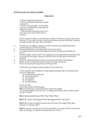 112
H. Oral narratives  register in English
Telling Stories
B. Work in pairs  imagine you are policemen in America. Policeman 1 is going to tell a story to
Policeman 2. Try to make your story as interesting and funny as possible, Policeman 2 should try
to sound interested in the story. Here are the details:
• The other day, you stopped a suspicious car with an American man (called Chuck) and an
oriental woman in it, the man was driving.
• You parked behind the car and approached it with your gun drawn.
• You walked round to the driver’s side and pointed your gun at the driver and told him not
to move.
The driver replied, “I know, I know” but continued to move his right hand towards the glove box.
• You warned the driver again, saying you would shoot him if he didn’t put his hands on the
dashboard.
• The driver’s girlfriend told him to listen to you and to put his hands on the dashboard.
• Finally, the driver put his hands on the dash but he was nearly shot by you!
• Chuck was trying to get his registration out of the glove box.
C. Write down your dialogue  practise acting it out in a natural way.
D. Now watch this scene from Reservoir Dogs (Quentin Tarantino). How was it different from
your story? Think about:
(a) the different parts of the story
(b) the grammar patterns
(c) the vocabulary
(d) the intonation
(e) the body language
E. Parts of a Story
Stories often contain the following parts:
Part 1. An introduction, saying what the story is about, for example,
“A weird thing happened to me last week” or “Talking about holidays, did I ever tell you about
my trip to Everest?”
Part 2. Background information: Who? When? Where? What?
Part 3. The ‘action’: What happened? Then what happened? What’s the climax?
Part 4. The reaction: the speaker  listeners react to the story. For example “Wow, that’s
amazing!” or “God, how awful!”
Part 5. A summary: joins the story back to the present time, for example, “And I’ve never flown
again since that day” or “And that was the last time I ever saw her”.
A. What is happening in this picture?
1. What do you think the policeman is saying
to the driver?
2. What is ‘police procedure’ in your country
when a car is stopped? How do you think it is
different in America?
3. What do people usually keep in their car’s
glove box in your country? How about in
America?
 