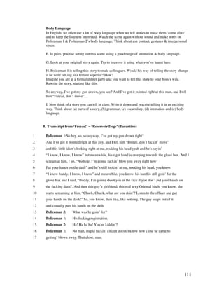 114
Body Language
In English, we often use a lot of body language when we tell stories to make them ‘come alive’
and to keep the listeners interested. Watch the scene again without sound and make notes on
Policeman 1  Policeman 2’s body language. Think about eye contact, gestures  interpersonal
space.
F. In pairs, practise acting out this scene using a good range of intonation  body language.
G. Look at your original story again. Try to improve it using what you’ve learnt here.
H. Policeman 1 is telling this story to male colleagues. Would his way of telling the story change
if he were talking to a female superior? How?
Imagine you are at a formal dinner party and you want to tell this story to your boss’s wife.
Rewrite the story, starting like this:
So anyway, I’ve got my gun drawn, you see? And I’ve got it pointed right at this man, and I tell
him “Freeze, don’t move”…
I. Now think of a story you can tell in class. Write it down and practise telling it in an exciting
way. Think about (a) parts of a story, (b) grammar, (c) vocabulary, (d) intonation and (e) body
language.
B. Transcript from ‘Freeze!’ ~ ‘Reservoir Dogs’ (Tarantino)
1 Policeman 1:So hey, so, so anyway, I’ve got my gun drawn right?
2 And I’ve got it pointed right at this guy, and I tell him “Freeze, don’t fuckin’ move”
3 and this little idiot’s looking right at me, nodding his head yeah and he’s sayin’
4 “I know, I know, I know” but meanwhile, his right hand is creeping towards the glove box. And I
5 scream at him, I go, “Asshole, I’m gonna fuckin’ blow you away right now!
6 Put your hands on the dash” and he’s still lookin’ at me, nodding his head, you know.
7 “I know buddy, I know, I know” and meanwhile, you know, his hand is still goin’ for the
8 glove box and I said, “Buddy, I’m gonna shoot you in the face if you don’t put your hands on
9 the fucking dash”. And then this guy’s girlfriend, this real sexy Oriental bitch, you know, she
10 starts screaming at him, “Chuck, Chuck, what are you doin’? Listen to the officer and put
11 your hands on the dash!” So, you know, then like, like nothing. The guy snaps out of it
12 and casually puts his hands on the dash.
13 Policeman 2: What was he goin’ for?
14 Policeman 1: His fucking registration.
15 Policeman 2: Ha! Ha ha ha! You’re kiddin’?
16 Policeman 1: No man, stupid fuckin’ citizen doesn’t know how close he came to
17 getting’ blown away. That close, man.
 