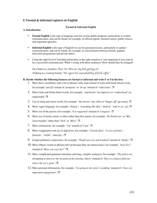 115
I: Formal  informal registers in English
Formal  Informal English
A. Introduction:
• Formal English is the type of language used for serious public purposes, particularly in written
communication, and can be found, for example, in official reports, business letters, public notices
and important speeches.
• Informal English is the type of English we use for personal reasons, particularly in spoken
communication, and can be found, for example, in conversations between friends, popular
television programmes and private letters.
• Using the right level of formality/informality in the right situation is very important if you want to
be a successful communicator. What’s wrong with these sentences? How should they be changed?
(In a letter to a teacher): Dear Sir, How are my kids getting on?
(Talking to a visiting friend): “We regret the unavailability of fresh coffee.”
B. Decide whether the following features are formal or informal and write F or I in the box:
1. More basic vocabulary with a lot of phrasal verbs used instead of Latin and Greek-based words,
for example ‘put off’ instead of ‘postpone’ or ‘do up’ instead of ‘redecorate’. 
2. More Latin and Greek-based words, for example: ‘ameliorate’ (to improve) or ‘comprehend’ (to
understand). 
3. Use of slang and swear words, for example: ‘the missus’ (my wife) or ‘bugger off’ (go away). 
4. More vague language, for example: ‘thingie’, ‘something like that’, ‘kind of’, ‘and so on’, etc. 
5. More use of the passive, for example: ‘It is suggested’ instead of ‘I suggest’. 
6. More use of family names or titles rather than first names, for example: ‘Dr Parker/sir’ or ‘Mrs
Jones/madam’ rather than ‘Nick’ or ‘Mary’. 
7. More contractions, for example: ‘I’m’ instead of ‘I am’. 
8. More exaggeration and use of adjectives, for example: ‘I nearly died’, ‘it cost a fortune’, ‘
fantastic’, ‘awful’, ‘amazing’. 
9. Longer politeness expressions, for example: ‘Thank you very much indeed’ instead of ‘thanks’. 
10. More ellipsis (words or phrases left out because they are unnecessary), for example: ‘Seen Joe?’
instead of ‘Have you seen Joe?’ 
11. More complicated grammar structures and long, complex sentences, for example: ‘The police are
attempting to discover the location of the missing vehicle’ instead of ‘They’re trying to find out
where the car’s gone’. 
12. More personal information, for example: ‘I’m going to my sister’s wedding’ instead of ‘I have an
important engagement’. 
 
