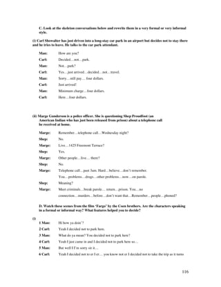 116
C. Look at the skeleton conversations below and rewrite them in a very formal or very informal
style.
(i) Carl Showalter has just driven into a long-stay car park in an airport but decides not to stay there
and he tries to leave. He talks to the car park attendant.
Man: How are you?
Carl: Decided…not…park.
Man: Not…park?
Carl: Yes…just arrived…decided…not…travel.
Man: Sorry…still pay… four dollars.
Carl: Just arrived!
Man: Minimum charge…four dollars.
Carl: Here…four dollars.
(ii) Marge Gunderson is a police officer. She is questioning Shep Proudfoot (an
American Indian who has just been released from prison) about a telephone call
he received at home.
Marge: Remember…telephone call…Wednesday night?
Shep: No.
Marge: Live…1425 Freemont Terrace?
Shep: Yes.
Marge: Other people…live… there?
Shep: No.
Marge: Telephone call…past 3am. Hard…believe…don’t remember.
You…problems…drugs…other problems…now…on parole.
Shep: Meaning?
Marge: Meet criminals…break parole… return…prison. You…no
connection…murders…before…don’t want that…Remember…people…phoned?
D. Watch these scenes from the film ‘Fargo’ by the Coen brothers. Are the characters speaking
in a formal or informal way? What features helped you to decide?
(i)
1 Man: Hi how ya doin’?
2 Carl: Yeah I decided not to park here.
3 Man: What do ya mean? You decided not to park here?
4 Carl: Yeah I just came in and I decided not to park here so…
5 Man: But well I I’m sorry sir it…
6 Carl: Yeah I decided not to er I er… you know not er I decided not to take the trip as it turns
 