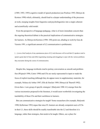 41
(1989; 1993; 1995) cognitive model of speech production (see Poulisse 1993; Dörnyei &
Kormos 1998) which, ultimately, should lead to a deeper understanding of the processes
at work, merging insights from linguistics and psycholinguistics into a single coherent
and scientifically valid model.
From the perspective of language pedagogy, what is of more immediate concern than
the ongoing theoretical debate is the practical implications of communicative strategies
for learners. As Dörnyei & Kormos (1998: 350) point out, alluding to work by Gass &
Varonis 1991, a significant amount of L2 communication is problematic:
[…] even a brief analysis of any spontaneous piece of L2 oral discourse will reveal that L2 speakers tend to
spend a great deal of time and effort negotiating meaning and struggling to cope with the various problems
they encounter during the course of communication.
Despite this, language textbooks tend to portray conversation as smooth and problem-
free (Wajnryb 1996; Carter 1998) and CSs are rarely represented in input or made the
focus of explicit teaching (although they do appear more in supplementary materials, for
example, Nolasco & Arthur 1987; Ellis & Sinclair 1989; Dörnyei & Thurrell 1992).
Given that a ‘core group of specific strategies’ (Bialystok 1990: 61) emerge from the
various taxonomies proposed in the literature, it would seem worthwhile investigating the
teachability of these CSs and their usefulness to learners.
But can communicative strategies be taught? Some researchers (for example, Bialystok
1990; Kellerman 1991) argue that since FL learners are already competent users of CSs
in their L1, these skills should be readily transferable into the L2 and therefore it is
language, rather than strategies, that needs to be taught. Others, see a place for
 