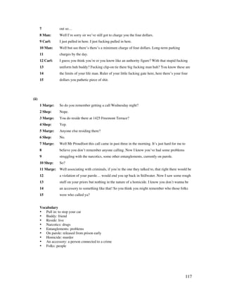 117
7 out so…
8 Man: Well I’m sorry sir we’ve still got to charge you the four dollars.
9 Carl: I just pulled in here. I just fucking pulled in here.
10 Man: Well but see there’s there’s a minimum charge of four dollars. Long-term parking
11 charges by the day.
12 Carl: I guess you think you’re er you know like an authority figure? With that stupid fucking
13 uniform huh buddy? Fucking clip-on tie there big fucking man huh? You know these are
14 the limits of your life man. Ruler of your little fucking gate here, here there’s your four
15 dollars you pathetic piece of shit.
(ii)
1 Marge: So do you remember getting a call Wednesday night?
2 Shep: Nope.
3 Marge: You do reside there at 1425 Freemont Terrace?
4 Shep: Yep.
5 Marge: Anyone else residing there?
6 Shep: No.
7 Marge: Well Mr Proudfoot this call came in past three in the morning. It’s just hard for me to
8 believe you don’t remember anyone calling. Now I know you’ve had some problems
9 struggling with the narcotics, some other entanglements, currently on parole.
10 Shep: So?
11 Marge: Well associating with criminals, if you’re the one they talked to, that right there would be
12 a violation of your parole… would end you up back in Stillwater. Now I saw some rough
13 stuff on your priors but nothing in the nature of a homicide. I know you don’t wanna be
14 an accessory to something like that! So you think you might remember who those folks
15 were who called ya?
Vocabulary
• Pull in: to stop your car
• Buddy: friend
• Reside: live
• Narcotics: drugs
• Entanglements: problems
• On parole: released from prison early
• Homicide: murder
• An accessory: a person connected to a crime
• Folks: people
 