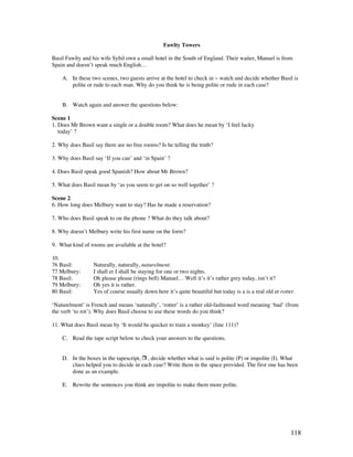 118
Fawlty Towers
Basil Fawlty and his wife Sybil own a small hotel in the South of England. Their waiter, Manuel is from
Spain and doesn’t speak much English…
A. In these two scenes, two guests arrive at the hotel to check in ~ watch and decide whether Basil is
polite or rude to each man. Why do you think he is being polite or rude in each case?
B. Watch again and answer the questions below:
Scene 1
1. Does Mr Brown want a single or a double room? What does he mean by ‘I feel lucky
today’ ?
2. Why does Basil say there are no free rooms? Is he telling the truth?
3. Why does Basil say ‘If you can’ and ‘in Spain’ ?
4. Does Basil speak good Spanish? How about Mr Brown?
5. What does Basil mean by ‘as you seem to get on so well together’ ?
Scene 2
6. How long does Melbury want to stay? Has he made a reservation?
7. Who does Basil speak to on the phone ? What do they talk about?
8. Why doesn’t Melbury write his first name on the form?
9. What kind of rooms are available at the hotel?
10.
76 Basil: Naturally, naturally, naturelment.
77 Melbury: I shall er I shall be staying for one or two nights.
78 Basil: Oh please please (rings bell) Manuel… Well it’s it’s rather grey today, isn’t it?
79 Melbury: Oh yes it is rather.
80 Basil: Yes of course usually down here it’s quite beautiful but today is a is a real old er rotter.
‘Naturelment’ is French and means ‘naturally’, ‘rotter’ is a rather old-fashioned word meaning ‘bad’ (from
the verb ‘to rot’). Why does Basil choose to use these words do you think?
11. What does Basil mean by ‘It would be quicker to train a monkey’ (line 111)?
C. Read the tape script below to check your answers to the questions.
D. In the boxes in the tapescript,  , decide whether what is said is polite (P) or impolite (I). What
clues helped you to decide in each case? Write them in the space provided. The first one has been
done as an example.
E. Rewrite the sentences you think are impolite to make them more polite.
 