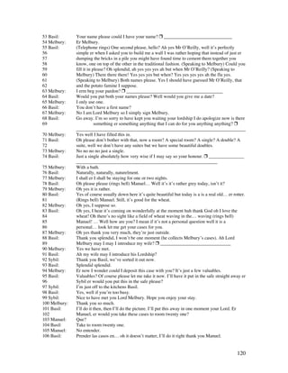 120
53 Basil: Your name please could I have your name?  _____________________________
54 Melbury: Er Melbury.
55 Basil: (Telephone rings) One second please, hello? Ah yes Mr O’Reilly, well it’s perfectly
56 simple er when I asked you to build me a wall I was rather hoping that instead of just er
57 dumping the bricks in a pile you might have found time to cement them together you
58 know, one on top of the other in the traditional fashion. (Speaking to Melbury) Could you
59 fill it in please? Oh splendid, ah yes yes yes ah but when Mr O’Reilly? (Speaking to
60 Melbury) There there there! Yes yes yes but when? Yes yes yes yes ah the flu yes.
61 (Speaking to Melbury) Both names please. Yes I should have guessed Mr O’Reilly, that
62 and the potato famine I suppose.
63 Melbury: I erm beg your pardon?  _________________________________________
64 Basil: Would you put both your names please? Well would you give me a date?
65 Melbury: I only use one.
66 Basil: You don’t have a first name?
67 Melbury: No I am Lord Melbury so I simply sign Melbury.
68 Basil: Go away. I’m so sorry to have kept you waiting your lordship I do apologize now is there
69 something er something anything that I can do for you anything anything? 
________________________________________________________________________
70 Melbury: Yes well I have filled this in.
71 Basil: Oh please don’t bother with that, now a room? A special room? A single? A double? A
72 suite, well we don’t have any suites but we have some beautiful doubles.
73 Melbury: No no no no just a single.
74 Basil: Just a single absolutely how very wise if I may say so your honour.  _______________
____________________________________________________________
75 Melbury: With a bath.
76 Basil: Naturally, naturally, naturelment.
77 Melbury: I shall er I shall be staying for one or two nights.
78 Basil: Oh please please (rings bell) Manuel… Well it’s it’s rather grey today, isn’t it?
79 Melbury: Oh yes it is rather.
80 Basil: Yes of course usually down here it’s quite beautiful but today is a is a real old… er rotter.
81 (Rings bell) Manuel. Still, it’s good for the wheat.
82 Melbury: Oh yes, I suppose so.
83 Basil: Oh yes, I hear it’s coming on wonderfully at the moment huh thank God oh I love the
84 wheat! Oh there’s no sight like a field of wheat waving in the… waving (rings bell)
85 Manuel! … Well how are you? I mean if it’s not a personal question well it is a
86 personal… look let me get your cases for you.
87 Melbury: Oh yes thank you very much, they’re just outside.
88 Basil: Thank you splendid, I won’t be one moment (he collects Melbury’s cases). Ah Lord
89 Melbury may I may I introduce my wife?  ______________________________
90 Melbury: Yes we have met.
91 Basil: Ah my wife may I introduce his Lordship?
92 Sybil: Thank you Basil, we’ve sorted it out now.
93 Basil: Splendid splendid.
94 Melbury: Er now I wonder could I deposit this case with you? It’s just a few valuables.
95 Basil: Valuables? Of course please let me take it now. I’ll have it put in the safe straight away er
96 Sybil er would you put this in the safe please?
97 Sybil: I’m just off to the kitchens Basil.
98 Basil: Yes, well if you’re too busy.
99 Sybil: Nice to have met you Lord Melbury. Hope you enjoy your stay.
100 Melbury: Thank you so much.
101 Basil: I’ll do it then, then I’ll do the picture. I’ll put this away in one moment your Lord. Er
102 Manuel, er would you take these cases to room twenty one?
103 Manuel: Que?
104 Basil: Take to room twenty one.
105 Manuel: No entender.
106 Basil: Prender las casos en… oh it doesn’t matter, I’ll do it right thank you Manuel.
 