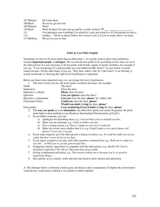 121
107 Manuel: Oh I take them.
108 Basil: No no no, go and wait.
109 Manuel: Wait?
110 Basil: Wait! In there! Go and wait go and be a waiter in there!  ______________________
111 I do apologize your Lordship, I’m afraid he’s only just joined us. It’d be quicker to train a
112 monkey… Oh do er please follow me I mean if you’re if you’re ready, there’s no hurry.
113 Melbury: Oh yes yes yes no fine.
Polite  Less Polite English
Sometimes we have to be more polite than at other times ~ we usually want to show more politeness
towards important people or strangers. We can decide how polite to be according to how close we are to
the other person. It is not necessary to be too polite with friends, equals or family members, for example if
you say, “I was wondering if I could possibly use your bathroom Mrs Jones?” to your friend, it would
sound sarcastic. On the other hand, if you say, “Hey Jane, where’s the lav? (the toilet)” to an old lady, it
would sound rude so choosing the right level of politeness is important.
Below are listed some important ways we can change the level of politeness:
1. The more words you use, the more polite a sentence becomes, for example:
Order: The door!
Imperative: Close the door.
Imperative + please: Please close the door.
Question: Can you (please) close the door?
Question + explanation: Can you close the door, please? It’s rather cold.
Unreal past forms: Could you close the door, please?
Would you mind closing the door, please?
Extra polite: I was wondering if you’d mind closing the door, please?
2. The way you speak (or your intonation) can affect how polite you sound. In general, the pitch
starts high to show politeness (see Headway Intermediate Pronunciation, p19-p21).
3. If you bother someone, you can:
a) Apologize for disturbing them, e.g.: I’m (terribly) sorry to disturb you but…
b) Show you are reluctant, e.g.: I hate to bother you but…
c) Give a strong reason, e.g: There’s simply no-one else I could ask.
d) Make the favour seem smaller than it is, e.g: Could I make a very quick phone call
please? I won’t be a second.
4. If you make requests, give the other person a chance to refuse, e.g.: It would be really nice if you
could, but don’t worry if you’re too busy.
5. If you reject a request or an idea, start with a positive comment first, e.g.: Well you’re right in a
way but… or Well you’ve got the general idea but…
6. Exaggerate interest, agreement or sympathy with the other person, e.g.: Really! Or: You’re
absolutely right there! Or: Oh no! That must have been awful!
7. Giving compliments and praise, e.g.: The reason I asked you is because you’re so good at
organizing things…
8. Have plenty of eye contact, smile and nod your head to show interest and agreement.
A. The dialogue below is between a hotel guest, checking in and a receptionist. Complete the conversation
using the key words given, making it very polite or rather impolite:
 
