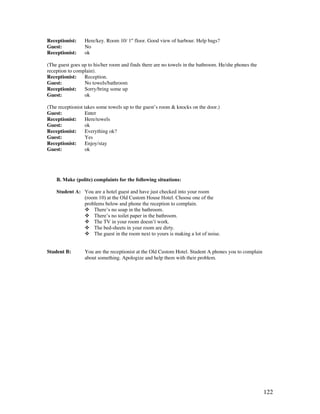 122
Receptionist: Here/key. Room 10/ 1st
floor. Good view of harbour. Help bags?
Guest: No
Receptionist: ok
(The guest goes up to his/her room and finds there are no towels in the bathroom. He/she phones the
reception to complain).
Receptionist: Reception.
Guest: No towels/bathroom
Receptionist: Sorry/bring some up
Guest: ok
(The receptionist takes some towels up to the guest’s room  knocks on the door.)
Guest: Enter
Receptionist: Here/towels
Guest: ok
Receptionist: Everything ok?
Guest: Yes
Receptionist: Enjoy/stay
Guest: ok
B. Make (polite) complaints for the following situations:
Student A: You are a hotel guest and have just checked into your room
(room 10) at the Old Custom House Hotel. Choose one of the
problems below and phone the reception to complain.
 There’s no soap in the bathroom.
 There’s no toilet paper in the bathroom.
 The TV in your room doesn’t work.
 The bed-sheets in your room are dirty.
 The guest in the room next to yours is making a lot of noise.
Student B: You are the receptionist at the Old Custom Hotel. Student A phones you to complain
about something. Apologize and help them with their problem.
 