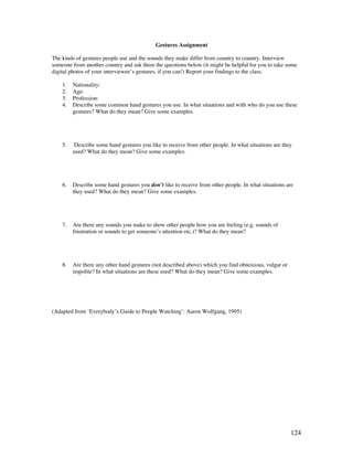 124
Gestures Assignment
The kinds of gestures people use and the sounds they make differ from country to country. Interview
someone from another country and ask them the questions below (it might be helpful for you to take some
digital photos of your interviewee’s gestures, if you can!) Report your findings to the class.
1. Nationality:
2. Age:
3. Profession:
4. Describe some common hand gestures you use. In what situations and with who do you use these
gestures? What do they mean? Give some examples.
5. Describe some hand gestures you like to receive from other people. In what situations are they
used? What do they mean? Give some examples.
6. Describe some hand gestures you don’t like to receive from other people. In what situations are
they used? What do they mean? Give some examples.
7. Are there any sounds you make to show other people how you are feeling (e.g. sounds of
frustration or sounds to get someone’s attention etc.)? What do they mean?
8. Are there any other hand gestures (not described above) which you find obnoxious, vulgar or
impolite? In what situations are these used? What do they mean? Give some examples.
(Adapted from ‘Everybody’s Guide to People Watching’: Aaron Wolfgang, 1995)
 