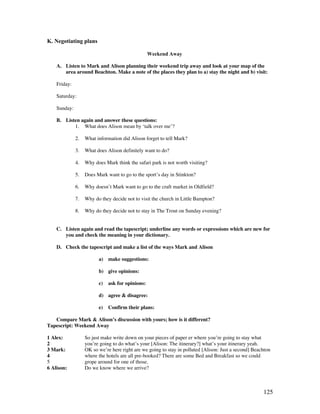 125
K. Negotiating plans
Weekend Away
A. Listen to Mark and Alison planning their weekend trip away and look at your map of the
area around Beachton. Make a note of the places they plan to a) stay the night and b) visit:
Friday:
Saturday:
Sunday:
B. Listen again and answer these questions:
1. What does Alison mean by ‘talk over me’?
2. What information did Alison forget to tell Mark?
3. What does Alison definitely want to do?
4. Why does Mark think the safari park is not worth visiting?
5. Does Mark want to go to the sport’s day in Stinkton?
6. Why doesn’t Mark want to go to the craft market in Oldfield?
7. Why do they decide not to visit the church in Little Bampton?
8. Why do they decide not to stay in The Trout on Sunday evening?
C. Listen again and read the tapescript; underline any words or expressions which are new for
you and check the meaning in your dictionary.
D. Check the tapescript and make a list of the ways Mark and Alison
a) make suggestions:
b) give opinions:
c) ask for opinions:
d) agree  disagree:
e) Confirm their plans:
Compare Mark  Alison’s discussion with yours; how is it different?
Tapescript: Weekend Away
1 Alex: So just make write down on your pieces of paper er where you’re going to stay what
2 you’re going to do what’s your [Alison: The itinerary?] what’s your itinerary yeah.
3 Mark: OK so we’re here right are we going to stay in polluted [Alison: Just a second] Beachton
4 where the hotels are all pre-booked? There are some Bed and Breakfast so we could
5 grope around for one of those.
6 Alison: Do we know where we arrive?
 