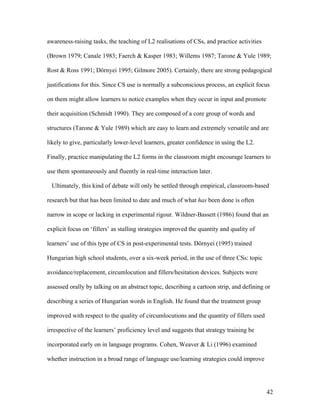 42
awareness-raising tasks, the teaching of L2 realisations of CSs, and practice activities
(Brown 1979; Canale 1983; Faerch & Kasper 1983; Willems 1987; Tarone & Yule 1989;
Rost & Ross 1991; Dörnyei 1995; Gilmore 2005). Certainly, there are strong pedagogical
justifications for this. Since CS use is normally a subconscious process, an explicit focus
on them might allow learners to notice examples when they occur in input and promote
their acquisition (Schmidt 1990). They are composed of a core group of words and
structures (Tarone & Yule 1989) which are easy to learn and extremely versatile and are
likely to give, particularly lower-level learners, greater confidence in using the L2.
Finally, practice manipulating the L2 forms in the classroom might encourage learners to
use them spontaneously and fluently in real-time interaction later.
Ultimately, this kind of debate will only be settled through empirical, classroom-based
research but that has been limited to date and much of what has been done is often
narrow in scope or lacking in experimental rigour. Wildner-Bassett (1986) found that an
explicit focus on ‘fillers’ as stalling strategies improved the quantity and quality of
learners’ use of this type of CS in post-experimental tests. Dörnyei (1995) trained
Hungarian high school students, over a six-week period, in the use of three CSs: topic
avoidance/replacement, circumlocution and fillers/hesitation devices. Subjects were
assessed orally by talking on an abstract topic, describing a cartoon strip, and defining or
describing a series of Hungarian words in English. He found that the treatment group
improved with respect to the quality of circumlocutions and the quantity of fillers used
irrespective of the learners’ proficiency level and suggests that strategy training be
incorporated early on in language programs. Cohen, Weaver & Li (1996) examined
whether instruction in a broad range of language use/learning strategies could improve
 