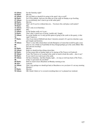 127
63 Alison: For the Saturday night?
64 Mark: Mm hm.
65 Alison: Do you think we should fit in going to the sport’s day as well?
66 Mark: No it’ll be rubbish. And you can either go to the castle on Sunday or go fossiling.
67 Alison: So you definitely don’t want to go to the safari park?
68 Mark: Mm hm.
69 Alison: That’s ok I I can live without that erm… You know this craft place craft market?
70 Mark: Mm.
71 Alison: That’s only on on Saturdays.
72 Mark: Mm.
73 Alison: So the Sunday really we’ve got…
74 Mark: That’s that’s a posh way of saying ‘jumble sale’ (laugh).
75 Alison: So on the Sunday we’ve only got the option of going to the castle or the quarry, is that
76 right? Yeah it is.
77 Mark: Also if you look at Oldfield look there’s factories around it. It’s got two churches a gay
78 pub (laugh) and factories.
79 Alison: There’s a nice little church there in Little Bampton so I mean that would be quite a nice
80 place to visit. I think we’ll probably be busy though perhaps go to the castle [Mark: Mm
81 hm] and erm fossiling?
82 Mark: Mm hm.
83 Alison: Right we should jot these things down then.
84 Mark: So that means that on Sunday night we’re staying at The Trout or in Cookwell.
85 Alison: Yeah. The Trout no we’re going to the castle we need to book the castle… does it say?
86 Mark: If you want if you want to go to the castle.
87 Alison: On Sat on Saturday. And then Sunday night …we may as well stay back at The Trout…
88 if they’ve got rooms do you think?
89 Mark: Well we need to leave Beachton on Monday morning at ten.
90 Alex: Yeah ten.
91 Alison: That’s true perhaps we should get back to Beachton so we you know it’s an easy morning
92 Monday?
93 Mark: Mm hm.
94 Alison: OK I think I think we’ve covered everything there we’ve planned our weekend.
 