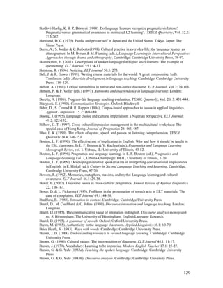 129
Bardovi-Harlig, K.  Z. Dörnyei (1998). Do language learners recognize pragmatic violations?
Pragmatic versus grammatical awareness in instructed L2 learning’. TESOL Quarterly, Vol. 32.2:
233-262.
Barnlund, D. C. (1975). Public and private self in Japan and the United States. Tokyo, Japan: The
Simul Press.
Barro, A., S. Jordan  C. Roberts (1998). Cultural practice in everyday life: the language learner as
ethnographer. In M. Byram  M. Fleming (eds.), Language Learning in Intercultural Perspective:
Approaches through drama and ethnography. Cambridge: Cambridge University Press, 76-97.
Basturkmen, H. (2001). Descriptions of spoken language for higher level learners: The example of
questioning. ELT Journal, 55.1: 4-13.
Batstone, R. (1996). Noticing. ELT Journal 50.3: 273.
Bell, J.  R. Gower (1998). Writing course materials for the world: A great compromise. In B.
Tomlinson (ed.), Materials development in language teaching. Cambridge: Cambridge University
Press, 116–129.
Belton, A. (1988). Lexical naturalness in native and non-native discourse. ELR Journal, Vol.2: 79-106.
Benson, P.  P. Voller (eds.) (1997). Autonomy and independence in language learning. London:
Longman.
Beretta, A. (1986). Program-fair language teaching evaluation. TESOL Quarterly, Vol. 20. 3: 431-444.
Bialystok, E. (1990). Communication Strategies. Oxford: Blackwell.
Biber, D., S. Conrad  R. Reppen (1994). Corpus-based approaches to issues in applied linguistics.
Applied Linguistics: 15.2: 169-189.
Bisong, J. (1995). Language choice and cultural imperialism: a Nigerian perspective. ELT Journal:
49.2: 122-132.
Bilbow, G. T. (1997). Cross-cultural impression management in the multicultural workplace: The
special case of Hong Kong. Journal of Pragmatics 28: 461-487.
Blau, E. K. (1990). The effects of syntax, speed, and pauses on listening comprehension. TESOL
Quarterly 24.4, 746-753.
Bouton, L. F. (1990). The effective use of implicature in English: Why and how it should be taught in
the ESL classroom. In L. F. Bouton  Y. Kachru (eds.), Pragmatics and Language Learning
Monograph Series, vol. 1. Urbana, IL: University of Illinois, 43-52.
Bouton, L. F. (1996). Pragmatics and language learning. In L. F. Bouton (ed.), Pragmatics and
Language Learning Vol. 7, Urbana-Champaign: DEIL, University of Illinois, 1-20.
Bouton, L. F. (1999). Developing nonnative speaker skills in interpreting conversational implicatures
in English. In E. Hinkel (ed.), Culture in Second Language Teaching and Learning. Cambridge:
Cambridge University Press, 47-70.
Bowers, R. (1992). Memories, metaphors, maxims, and myths: Language learning and cultural
awareness. ELT Journal: 46.1: 29-38.
Boxer, B. (2002). Discourse issues in cross-cultural pragmatics. Annual Review of Applied Linguistics
22, 150-167.
Boxer, D.  L. Pickering (1995). Problems in the presentation of speech acts in ELT materials: The
case of complaints. ELT Journal 49.1: 44-58.
Bradford, B. (1988). Intonation in context. Cambridge: Cambridge University Press.
Brazil, D., M. Coulthard  C. Johns. (1980). Discourse intonation and language teaching. London:
Longman.
Brazil, D. (1985). The communicative value of intonation in English. Discourse analysis monograph
no. 8. Birmingham: The University of Birmingham, English Language Research.
Brazil, D. (1995). A grammar of speech. Oxford: Oxford University Press.
Breen, M. (1985). Authenticity in the language classroom. Applied Linguistics: 6.1: 60-70.
Brice Heath, S. (1983). Ways with words. Cambridge: Cambridge University Press.
Brown, J. D. (1988). Understanding research in second language learning. Cambridge: Cambridge
University Press.
Brown, G. (1990). Cultural values: The interpretation of discourse. ELT Journal 44.1: 11-17.
Brown, J. (1979). Vocabulary: Learning to be imprecise. Modern English Teacher 17.1: 25-27.
Brown, G.  G. Yule (1983a). Teaching the spoken language. Cambridge: Cambridge University
Press.
Brown, G.  G. Yule (1983b). Discourse analysis. Cambridge: Cambridge University Press.
 