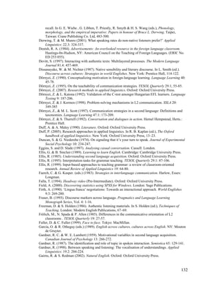 132
recall. In G. E. Wiebe , G. Libben, T. Priestly, R. Smyth  H. S. Wang (eds.), Phonology,
morphology, and the empirical imperative: Papers in honour of Bruce L. Derwing. Taipei,
Taiwan: Crane Publishing Co. Ltd, 483-500.
Derwing, T.  M. Munro (2001). What speaking rates do non-native listeners prefer?’ Applied
Linguistics: 22.3: 324-337.
Deutsh, R. A. (1984). Advertisements: An overlooked resource in the foreign language classroom.
Hastings-0n-Hudson, NY: American Council on the Teaching of Foreign Languages. (ERIC No.
ED 253 055).
Devitt, S. (1997). Interacting with authentic texts: Multilayered processes. The Modern Language
Journal 81.4: 457-469.
Dissanayake, W.  M. Nichter (1987). Native sensibility and literary discourse. In L. Smith (ed.).
Discourse across cultures: Strategies in world Englishes. New York: Prentice Hall, 114-122.
Dörnyei, Z. (1990). Conceptualizing motivation in foreign-language learning. Language Learning 40:
45-78.
Dörnyei, Z. (1995). On the teachability of communication strategies. TESOL Quarterly 29.1, 55-85.
Dörnyei, Z. (2007). Research methods in applied linguistics. Oxford: Oxford University Press.
Dörnyei, Z.  L. Katona (1992). Validation of the C-test amongst Hungarian EFL learners. Language
Testing 9: 187-206.
Dörnyei, Z.  J. Kormos (1998). Problem-solving mechanisms in L2 communication. SSLA 20:
349-385
Dörnyei, Z.,  M. L. Scott (1997). Communication strategies in a second language: Definitions and
taxonomies. Language Learning 47.1: 173-209.
Dörnyei, Z.  S. Thurrell (1992). Conversation and dialogues in action. Hemel Hempstead, Herts.:
Prentice Hall.
Duff, A.  A. Maley (1990). Literature. Oxford: Oxford University Press.
Duff, P. (2005). Research approaches in applied linguistics. In R. B. Kaplan (ed.), The Oxford
handbook of applied linguistics. New York: Oxford University Press, 13–23.
Duncan, S.  G. Niederehe (1974). On signaling that it’s your turn to speak. Journal of Experimental
Social Psychology 10: 234-247.
Eggins, S. and D. Slade (1997). Analysing casual conversation. Cassell: London.
Ellis, G.  B. Sinclair (1989). Learning to learn English. Cambridge: Cambridge University Press.
Ellis, R. (1985). Understanding second language acquisition. Oxford: Oxford University Press.
Ellis, R. (1995). Interpretation tasks for grammar teaching. TESOL Quarterly 29.1: 87-106.
Ellis, R. (1999). Input-based approaches to teaching grammar: a review of classroom-oriented
research. Annual Review of Applied Linguistics 19: 64-80.
Faerch, C.  G. Kasper. (eds.) (1983). Strategies in interlanguage communication. Harlow, Essex:
Longman.
Falla, T. (1994). Headway video (Pre-Intermediate). Oxford: Oxford University Press.
Field, A. (2000). Discovering statistics using SPSS for Windows. London: Sage Publications.
Firth, A. (1990). ‘Lingua franca’ negotiations: Towards an interactional approach. World Englishes
9.3: 269-280.
Fraser, B. (1993). Discourse markers across language. Pragmatics and Language Learning
Monograph Series, Vol. 4: 1-16.
Freeman, D.  S. Holden (1986). Authentic listening materials. In S. Holden (ed.), Techniques of
Teaching. London: Modern English Publications, 67–69.
Frölich, M., N. Spada  P. Allen (1985). Differences in the communicative orientation of L2
classrooms . TESOL Quarterly 19: 27-57.
Fuller, D.  C. Fuller (1999). Face to face. Tokyo: MacMillan.
Garcia, O.  R. Otheguy (eds.) (1989). English across cultures, cultures across English. NY: Mouton
de Gruyter.
Gardner, R. C.  W. E. Lambert (1959). Motivational variables in second language acquisition.
Canadian Journal of Psychology 13: 266-272.
Gardner, R. (1987). The identification and role of topic in spoken interaction. Semiotica 65: 129-141.
Gardner, R. (1998). Between speaking and listening: The vocalisation of understandings. Applied
Linguistics: 19.2: 204-224.
Gairns, R.  S. Redman (2002). Natural English. Oxford: Oxford University Press.
 