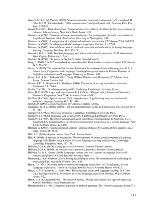 133
Gass, S. M.  E. M. Varonis (1991). Miscommunication in nonnative discourse. In N. Coupland, H.
Giles  J. M. Wiemann (eds.). “Miscommunication” and problematic talk. Newbury Park, CA:
Sage, 121-145.
Geertz, C. (1973). Thick description: Toward an interpretive theory of culture. In The interpretation of
cultures: Selected essays. New York: Basic Books, 3-30.
Gilmore, A. (1998). Discourse strategies across cultures – An investigation of casual conversation in
English and Japanese. M.A. dissertation, University of Nottingham, U.K.
Gilmore, A. (2004). A comparison of textbook and authentic interactions. ELT Journal 58.4: 363-374.
Gilmore, A. (2005). Developing students’ strategic competence. OnCue 13.1, 27-30.
Gilmore, A. (2007). State-of-the-art article: Authentic materials and authenticity in foreign language
learning. Language Teaching, 40.2: 97-118.
Gonzalez, O. G. (1990). Teaching language and culture with authentic materials. Ph.D. dissertation,
West Virginia University, U.S.A.
Graddol, D. (1997). The future of English? London: British Council.
Gray, J. (2000). The ELT coursebook as cultural artefact: How teachers censor and adapt. ELT Journal
54.3: 274-283.
Green, G. (1995). The right tool for the job: Techniques for analysis of natural language use. In L. F.
Bouton (ed.), Pragmatics and Language Learning (Monograph series 6). Urbana: Division of
English as an International Language, University of Illinois, 1-18.
Green, S. B.  N. J. Salkind (2004). Using SPSS for Windows and Macintosh (4th
Edition). New
Jersey: Pearson Prentice Hall.
Greene, J. C., L. Benjamin  L. Goodyear (2001). The merits of mixing methods in evaluation.
Evaluation 7.1: 25-44.
Grellet, F. (1981). Developing reading skills. Cambridge: Cambridge University Press.
Grice, H. P. (1975). Logic and conversation. In P. Cole  J. Morgan (eds.). Syntax and Semantics,
Volume 9: Pragmatics. New York: Academic Press, 41-58.
Griffiths, R. (1990). Speech rate and NNS comprehension: A preliminary study in time-benefit
analysis. Language Learning 40.3: 311-336.
Grundy, P. (2000). Doing pragmatics (2nd
edition). London: Arnold.
Guariento, W.  J. Morley (2001). Text and task authenticity in the EFL classroom. ELT Journal 55/4:
347-353.
Gumperz, J. (1982a). Discourse strategies. Cambridge: Cambridge University Press.
Gumperz, J. (1982b). Language and social identity. Cambridge: Cambridge University Press.
Gumperz, J. (1990). The conversational analysis of interethnic communication. In Scarcella, R., E.
Anderson  S. Krashen (eds.), Developing communicative competence in a second language. New
York: Newbury House, 223-238.
Halbach, A. (2000). Finding out about students’ learning strategies by looking at their diaries: a case
study. System 28: 85-96.
Hall, E.T. (1989). Beyond culture. New York: Anchor Books.
Hall, K. (1999). A prosaics of interaction: The development of interactional competence in another
language. In E. Hinkel (ed.), Culture in second language teaching and learning. Cambridge:
Cambridge University Press, 137-151.
Halliday, M.A.K. (1978). Language as social semiotic. London: Edward Arnold.
Halliday, M.A.K. (1985). An introduction to functional grammar. London: Edward Arnold.
Halliday, M.  R. Hassan (1989). Language, context, and text: Aspects of language in a social-
semiotic perspective. Oxford: Oxford University Press.
Hammond, J.  P. Gibbons (2005). Putting scaffolding to work: The contribution of scaffolding in
articulating ESL education. Prospect 20.1: 6-30.
Hatch, E. (1978). Discourse analysis and second language acquisition. In E. Hatch (ed.), Second
Language acquisition: A book of readings. Rowley, Mass.: Newbury House: 401-435.
Hatch, E., V. Flashner  L. Hunt (1986). The experience model and language teaching. In R. Day
(ed.), Talking to learn: Conversation in second language acquisition. Rowley, MA: Newbury
House, 5-22.
Hatch, E.  A. Lazarton (1991). The research manual: Design and statistics for applied linguistics.
Rowley: Newbury House Publishers Inc.
Herschensohn, J. (1988). Linguistic accuracy of textbook grammar. The Modern Language Journal 72,
 
