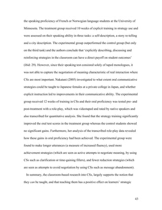 43
the speaking proficiency of French or Norwegian language students at the University of
Minnesota. The treatment group received 10 weeks of explicit training in strategy use and
were assessed on their speaking ability in three tasks: a self-description, a story re-telling
and a city description. The experimental group outperformed the control group (but only
on the third task) and the authors conclude that ‘explicitly describing, discussing and
reinforcing strategies in the classroom can have a direct payoff on student outcomes’
(ibid: 29). However, since their speaking test consisted solely of taped monologues, it
was not able to capture the negotiation of meaning characteristic of real interaction where
CSs are most important. Nakatani (2005) investigated to what extent oral communicative
strategies could be taught to Japanese females at a private college in Japan, and whether
explicit instruction led to improvements in their communicative ability. The experimental
group received 12 weeks of training in CSs and their oral proficiency was tested pre- and
post-treatment with a role-play, which was videotaped and rated by native speakers and
also transcribed for quantitative analysis. She found that the strategy training significantly
improved the oral test scores in the treatment group whereas the control students showed
no significant gains. Furthermore, her analysis of the transcribed role-play data revealed
how these gains in oral proficiency had been achieved. The experimental group were
found to make longer utterances (a measure of increased fluency), used more
achievement strategies (which are seen as active attempts to negotiate meaning, by using
CSs such as clarification or time-gaining fillers), and fewer reduction strategies (which
are seen as attempts to avoid negotiation by using CSs such as message abandonment).
In summary, the classroom-based research into CSs, largely supports the notion that
they can be taught, and that teaching them has a positive effect on learners’ strategic
 