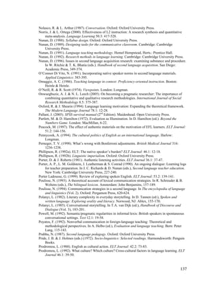 137
Nolasco, R.  L. Arthur (1987). Conversation. Oxford: Oxford University Press.
Norris, J.  L. Ortega (2000). Effectiveness of L2 instruction: A research synthesis and quantitative
meta-analysis. Language Learning 50.3: 417-528.
Nunan, D. (1988). Syllabus design. Oxford: Oxford University Press.
Nunan, D. (1989). Designing tasks for the communicative classroom. Cambridge: Cambridge
University Press.
Nunan, D. (1991). Language teaching methodology. Hemel Hempstead, Herts.: Prentice Hall.
Nunan, D. (1992). Research methods in language learning. Cambridge: Cambridge University Press.
Nunan, D. (1996). Issues in second language acquisition research: examining substance and procedure.
In W. Ritchie  T. K. Bhatia (eds.). Handbook of second language acquisition. San Diego:
Academic Press, 349-374.
O’Connor Di Vito, N. (1991). Incorporating native speaker norms in second language materials.
Applied Linguistics: 383-395.
Omaggio, A. C. (1986). Teaching language in context: Proficiency-oriented instruction. Boston:
Heinle  Heinle.
O’Neill, R.  R. Scott (1974). Viewpoints. London: Longman.
Onwuegbuzie, A. J.  N. L. Leech (2005). On becoming a pragmatic researcher: The importance of
combining quantitative and qualitative research methodologies. International Journal of Social
Research Methodology 8.5: 375-387.
Oxford, R.  J. Shearin (1994). Language learning motivation: Expanding the theoretical framework.
The Modern Language Journal 78.1: 12-28.
Pallant, J. (2005). SPSS survival manual (2nd
Edition). Maidenhead: Open University Press.
Partlett, M.  D. Hamilton (1972). Evaluation as Illumination. In D. Hamilton (ed.). Beyond the
Numbers Game. London: MacMillan, 6-22.
Peacock, M. (1997). The effect of authentic materials on the motivation of EFL learners. ELT Journal:
51.2: 144-156.
Pennycook, A. (1994). The cultural politics of English as an international language. Harlow:
Longman.
Perneger, T. V. (1998). What’s wrong with Bonferroni adjustments. British Medical Journal 316:
1236-1238.
Phillipson, R. (1992a). ELT: The native speaker’s burden? ELT Journal: 46.1: 12-18.
Phillipson, R. (1992b). Linguistic imperialism. Oxford: Oxford University Press.
Porter, D.  J. Roberts (1981). Authentic listening activities. ELT Journal 36.1: 37-47.
Porter, A. P., L. M. Goldstein, J. Leatherman  S. Conrad (1990). An ongoing dialogue: Learning logs
for teacher preparation. In J. C. Richards  D. Nunan (eds.), Second language teacher education.
New York: Cambridge University Press, 227-240.
Porter Ladousse, G. (1999). Review of exploring spoken English. ELT Journal: 53.2: 139-141.
Poulisse, N. (1993). A theoretical account of lexical communication strategies. In R. Schreuder  B.
Weltens (eds.), The bilingual lexicon. Amsterdam: John Benjamins, 157-189.
Poulisse, N. (1994). Communication strategies in a second language. In The encyclopedia of language
and linguistics (Vol. 2). Oxford: Pergamon Press, 620-624.
Polanyi, L. (1982). Literary complexity in everyday storytelling. In D. Tannen (ed.), Spoken and
written language: Exploring orality and literacy. Norwood, NJ: Ablex, 155-170.
Polanyi, L. (1985). Conversational storytelling. In T.A. van Dijk (ed.), Handbook of Discourse and
Dialogue (Vol. 3), 183-201.
Powell, M. (1992). Semantic/pragmatic regularities in informal lexis: British speakers in spontaneous
conversational settings. Text 12.1: 19-58.
Poyatos, F. (1992). Nonverbal communication in foreign-language teaching: Theoretical and
methodological perspectives. In A. Helbo (ed.), Evaluation and language teaching. Bern: Peter
Lang, 115-143.
Prabhu, N. (1987). Second language pedagogy. Oxford: Oxford University Press.
Pride, J. B.  J. Holmes (eds.) (1972). Socio-linguistics: Selected readings. Harmondsworth: Penguin
Books.
Prodromou, L. (1988). English as cultural action. ELT Journal: 42.2: 73-83.
Prodromou, L. (1992). What culture? Which culture? Cross-cultural factors in language learning. ELT
Journal 46.1: 39-50.
 