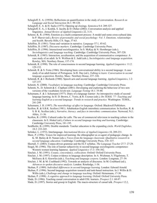 139
Schegloff, E. A. (1993b). Reflections on quantification in the study of conversation. Research on
Language and Social Interaction 26.1: 99-128.
Schegloff, E. A.  H. Sacks (1973). Opening up closings. Semiotica 8.4: 289-327.
Schegloff, E. A., I. Koshik, S. Jacoby  D. Olsher (2002). Conversation analysis and applied
linguistics. Annual Review of Applied Linguistics 22, 3-31.
Scherer, K. R. (1984). Emotion as a multi-component process: A model and some cross-cultural data.
In P. Shaver (ed.), Review of personality and social psychology: Vol. 5. Emotions, relationships
and health. Beverly Hills, CA: Sage, 37-63.
Schiffrin, D. (1981). Tense and variation in narrative. Language 57.1, 45-62.
Schiffrin, D. (1987). Discourse markers. Cambridge: Cambridge University Press.
Schiffrin, D. (1996). Interactional sociolinguistics. In S. McKay  N. Hornberger (eds.),
Sociolinguistics and language teaching. Cambridge: Cambridge University Press, 307-328.
Schmidt, R. (1983). Interaction, acculturation, and the acquisition of communicative competence: A
case study of an adult. In N. Wolfson  E. Judd (eds.), Sociolinguistics and language acquisition.
Rowley, MA: Newbury House, 137-174.
Schmidt, R. (1990). The role of consciousness in second language learning. Applied Linguistics: 11.2:
129-152.
Schmidt, R.  S. Frota (1986). Developing basic conversational ability in a second language: A case
study of an adult learner of Portuguese. In R. Day (ed.), Talking to learn: Conversation in second
language acquisition. Rowley, Mass.: Newbury House, 237–326.
Schmidt, R.  J. Richards (1980). Speech acts and second language learning. Applied Linguistics, 1.2:
127-157.
Schmitt, N. (2000). Vocabulary in language teaching. Cambridge: Cambridge University Press.
Schmitt, N., D. Schmitt  C. Clapham (2001). Developing and exploring the behaviour of two new
versions of the vocabulary levels test. Language Testing 18.1: 55-88.
Schumann, F.  J. Schumann (1977). Diary of a language learner: An introspective study of second
language learning. In H. D. Brown, C. Yorio,  R. Crymes (eds.), On TESOL '77: Teaching and
learning English as a second language: Trends in research and practice. Washington: TESOL,
241-249.
Schumann, J. H. (1997). The neurobiology of affect in language. Oxford: Blackwell Publishers.
Scollon, R.  S.B.K. Scollon (1981). Athabaskan-English interethnic communication. In Scollon, R. 
S. B. K. Scollon (eds.), Narrative, literacy, and face in interethnic communication. Norwood, N.J.:
Ablex, 11-36.
Scollon, R. (1999). Cultural codes for calls: The use of commercial television in teaching culture in the
classroom. In E. Hinkel (ed.), Culture in second language teaching and learning. Cambridge:
Cambridge University Press, 181-195.
Seidlhofer, B. (1999). Double standards: Teacher education in the expanding circle. World Englishes,
18.2: 233-245.
Selinker, L. (1972). Interlanguage. International Review of Applied Linguistics 10, 209-231.
Shaw, P. (1996). Voices for improved learning: the ethnographer as co-agent of pedagogic change. In
K. M. Bailey  D. Nunan (eds.), Voices from the language classroom: Qualitative research in
second language education. Cambridge: Cambridge University Press, 318–337.
Shortall, T. (2003). Corpus-driven grammar and the ELT syllabus. The Language Teacher 27.7: 27-29.
Siegal, M. (1996). The role of learner subjectivity in second language sociolinguistic competence:
Western women learning Japanese. Applied Linguistics 17.3: 356-382.
Sinclair, J. M. (1991). Corpus, concordance, collocation. Oxford: Oxford University Press.
Sinclair, J. M. (1997). Corpus evidence in language description. In A. Wichman, S. Fligelstone, T.
McEnery  G. Knowles (eds.), Teaching and language corpora. London: Longman, 27–39.
Sinclair, J. M.  M. Coulthard (1992). Towards an analysis of discourse. In M. Coulthard (ed.),
Advances in spoken discourse analysis. London: Routledge, 1-34.
Skehan, P. (1989). Individual differences in second-language learning. London: Edward Arnold.
Skehan, P. (1996). Second language acquisition research and task-based instruction. In J. Willis  D.
Willis (eds.), Challenge and change in language teaching. Oxford: Heinemann, 17-30.
Skehan, P. (1998). A cognitive approach to language learning. Oxford: Oxford University Press.
Slade, D. (1986). Teaching casual conversation to adult ESL learners. Prospect 2.1: 68-87.
Slade, D. (1997). Stories and gossip in English: The macro-structure of casual talk. Prospect 12.2,
 