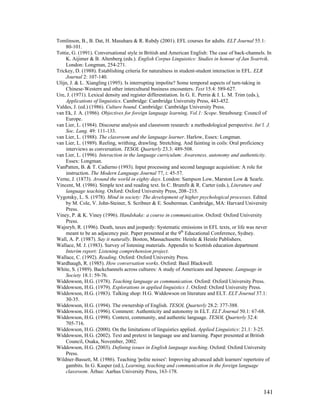 141
Tomlinson, B., B. Dat, H. Masuhara  R. Rubdy (2001). EFL courses for adults. ELT Journal 55.1:
80-101.
Tottie, G. (1991). Conversational style in British and American English: The case of back-channels. In
K. Aijimer  B. Altenberg (eds.). English Corpus Linguistics: Studies in honour of Jan Svartvik.
London: Longman, 254-271.
Trickey, D. (1988). Establishing criteria for naturalness in student-student interaction in EFL. ELR
Journal 2: 107-140.
Ulijn, J.  L. Xiangling (1995). Is interrupting impolite? Some temporal aspects of turn-taking in
Chinese-Western and other intercultural business encounters. Text 15.4: 589-627.
Ure, J. (1971). Lexical density and register differentiation. In G. E. Perrin  I. L. M. Trim (eds.),
Applications of linguistics. Cambridge: Cambridge University Press, 443-452.
Valdes, J. (ed.) (1986). Culture bound. Cambridge: Cambridge University Press.
van Ek, J. A. (1986). Objectives for foreign language learning, Vol.1: Scope. Strasbourg: Council of
Europe.
van Lier, L. (1984). Discourse analysis and classroom research: a methodological perspective. Int’l. J.
Soc. Lang. 49: 111-133.
van Lier, L. (1988). The classroom and the language learner. Harlow, Essex: Longman.
van Lier, L. (1989). Reeling, writhing, drawling. Stretching. And fainting in coils: Oral proficiency
interviews as conversation. TESOL Quarterly 23.3: 489-508.
van Lier, L. (1996). Interaction in the language curriculum: Awareness, autonomy and authenticity.
Essex: Longman.
VanPatten, B.  T. Cadierno (1993). Input processing and second language acquisition: A role for
instruction. The Modern Language Journal 77, i: 45-57.
Verne, J. (1873). Around the world in eighty days. London: Sampson Low, Marston Low  Searle.
Vincent, M. (1986). Simple text and reading text. In C. Brumfit  R. Carter (eds.), Literature and
language teaching. Oxford: Oxford University Press, 208–215.
Vygotsky, L. S. (1978). Mind in society: The development of higher psychological processes. Edited
by M. Cole, V. John-Steiner, S. Scribner  E. Souberman. Cambridge, MA: Harvard University
Press.
Viney, P.  K. Viney (1996). Handshake: a course in communication. Oxford: Oxford University
Press.
Wajnryb, R. (1996). Death, taxes and jeopardy: Systematic omissions in EFL texts, or life was never
meant to be an adjacency pair. Paper presented at the 9th
Educational Conference, Sydney.
Wall, A. P. (1987). Say it naturally. Boston, Massachusetts: Heinle  Heinle Publishers.
Wallace, M. J. (1983). Survey of listening materials. Appendix to Scottish education department
Interim report: Listening comprehension project.
Wallace, C. (1992). Reading. Oxford: Oxford University Press.
Wardhaugh, R. (1985). How conversation works. Oxford: Basil Blackwell.
White, S. (1989). Backchannels across cultures: A study of Americans and Japanese. Language in
Society 18.1: 59-76.
Widdowson, H.G. (1978). Teaching language as communication. Oxford: Oxford University Press.
Widdowson, H.G. (1979). Explorations in applied linguistics 1. Oxford: Oxford University Press.
Widdowson, H.G. (1983). Talking shop: H.G. Widdowson on literature and ELT. ELT Journal 37.1:
30-35.
Widdowson, H.G. (1994). The ownership of English. TESOL Quarterly 28.2: 377-388.
Widdowson, H.G. (1996). Comment: Authenticity and autonomy in ELT. ELT Journal 50.1: 67-68.
Widdowson, H.G. (1998). Context, community, and authentic language. TESOL Quarterly 32.4:
705-716.
Widdowson, H.G. (2000). On the limitations of linguistics applied. Applied Linguistics: 21.1: 3-25.
Widdowson, H.G. (2002). Text and pretext in language use and learning. Paper presented at British
Council, Osaka, November, 2002.
Widdowson, H.G. (2003). Defining issues in English language teaching. Oxford: Oxford University
Press.
Wildner-Bassett, M. (1986). Teaching 'polite noises': Improving advanced adult learners' repertoire of
gambits. In G. Kasper (ed.), Learning, teaching and communication in the foreign language
classroom. Århus: Aarhus University Press, 163-178.
 