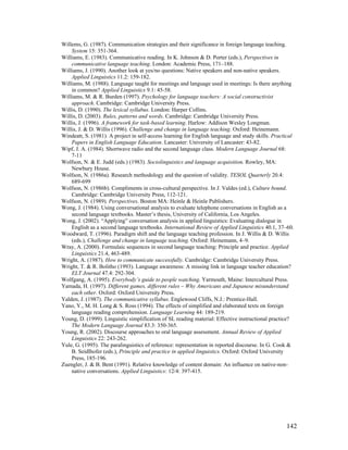 142
Willems, G. (1987). Communication strategies and their significance in foreign language teaching.
System 15: 351-364.
Williams, E. (1983). Communicative reading. In K. Johnson  D. Porter (eds.), Perspectives in
communicative language teaching. London: Academic Press, 171–188.
Williams, J. (1990). Another look at yes/no questions: Native speakers and non-native speakers.
Applied Linguistics 11.2: 159-182.
Williams, M. (1988). Language taught for meetings and language used in meetings: Is there anything
in common? Applied Linguistics 9.1: 45-58.
Williams, M.  R. Burden (1997). Psychology for language teachers: A social constructivist
approach. Cambridge: Cambridge University Press.
Willis, D. (1990). The lexical syllabus. London: Harper Collins.
Willis, D. (2003). Rules, patterns and words. Cambridge: Cambridge University Press.
Willis, J. (1996). A framework for task-based learning. Harlow: Addison Wesley Longman.
Willis, J.  D. Willis (1996). Challenge and change in language teaching. Oxford: Heinemann.
Windeatt, S. (1981). A project in self-access learning for English language and study skills. Practical
Papers in English Language Education. Lancaster: University of Lancaster: 43-82.
Wipf, J. A. (1984). Shortwave radio and the second language class. Modern Language Journal 68:
7-11
Wolfson, N.  E. Judd (eds.) (1983). Sociolinguistics and language acquisition. Rowley, MA:
Newbury House.
Wolfson, N. (1986a). Research methodology and the question of validity. TESOL Quarterly 20.4:
689-699
Wolfson, N. (1986b). Compliments in cross-cultural perspective. In J. Valdes (ed.), Culture bound.
Cambridge: Cambridge University Press, 112-121.
Wolfson, N. (1989). Perspectives. Boston MA: Heinle  Heinle Publishers.
Wong, J. (1984). Using conversational analysis to evaluate telephone conversations in English as a
second language textbooks. Master’s thesis, University of California, Los Angeles.
Wong, J. (2002). “Applying” conversation analysis in applied linguistics: Evaluating dialogue in
English as a second language textbooks. International Review of Applied Linguistics 40.1, 37–60.
Woodward, T. (1996). Paradigm shift and the language teaching profession. In J. Willis  D. Willis
(eds.), Challenge and change in language teaching. Oxford: Heinemann, 4–9.
Wray, A. (2000). Formulaic sequences in second language teaching: Principle and practice. Applied
Linguistics 21.4, 463-489.
Wright, A. (1987). How to communicate successfully. Cambridge: Cambridge University Press.
Wright, T.  R. Bolitho (1993). Language awareness: A missing link in language teacher education?
ELT Journal 47.4: 292-304.
Wolfgang, A. (1995). Everybody’s guide to people watching. Yarmouth, Maine: Intercultural Press.
Yamada, H. (1997). Different games, different rules – Why Americans and Japanese misunderstand
each other. Oxford: Oxford University Press.
Yalden, J. (1987). The communicative syllabus. Englewood Cliffs, N.J.: Prentice-Hall.
Yano, Y., M. H. Long  S. Ross (1994). The effects of simplified and elaborated texts on foreign
language reading comprehension. Language Learning 44: 189-219.
Young, D. (1999). Linguistic simplification of SL reading material: Effective instructional practice?
The Modern Language Journal 83.3: 350-365.
Young, R. (2002). Discourse approaches to oral language assessment. Annual Review of Applied
Linguistics 22: 243-262.
Yule, G. (1995). The paralinguistics of reference: representation in reported discourse. In G. Cook 
B. Seidlhofer (eds.), Principle and practice in applied linguistics. Oxford: Oxford University
Press, 185-196.
Zuengler, J.  B. Bent (1991). Relative knowledge of content domain: An influence on native-non-
native conversations. Applied Linguistics: 12/4: 397-415.
 