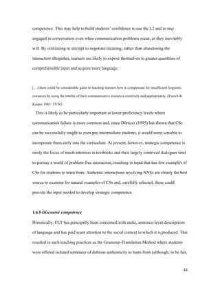 44
competence. This may help to build students’ confidence to use the L2 and to stay
engaged in conversation even when communication problems occur, as they inevitably
will. By continuing to attempt to negotiate meaning, rather than abandoning the
interaction altogether, learners are likely to expose themselves to greater quantities of
comprehensible input and acquire more language:
[…] there could be considerable gains in teaching learners how to compensate for insufficient linguistic
resources by using the totality of their communicative resources creatively and appropriately. (Faerch &
Kasper 1983: 55/56)
This is likely to be particularly important at lower proficiency levels where
communication failure is more common and, since Dörnyei (1995) has shown that CSs
can be successfully taught to even pre-intermediate students, it would seem sensible to
incorporate them early into the curriculum. At present, however, strategic competence is
rarely the focus of much attention in textbooks and their largely contrived dialogues tend
to portray a world of problem-free interaction, resulting in input that has few examples of
CSs for students to learn from. Authentic interactions involving NNSs are clearly the best
source to examine for natural examples of CSs and, carefully selected, these could
provide the input needed to develop strategic competence.
1.6.5 Discourse competence
Historically, FLT has principally been concerned with static, sentence-level descriptions
of language and has paid scant attention to the social context in which it is produced. This
resulted in such teaching practices as the Grammar-Translation Method where students
were offered isolated sentences of dubious authenticity to learn from (although, to be fair,
 