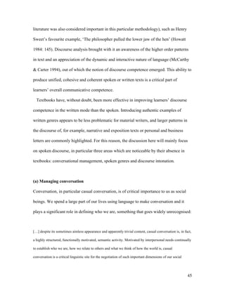 45
literature was also considered important in this particular methodology), such as Henry
Sweet’s favourite example, ‘The philosopher pulled the lower jaw of the hen’ (Howatt
1984: 145). Discourse analysis brought with it an awareness of the higher order patterns
in text and an appreciation of the dynamic and interactive nature of language (McCarthy
& Carter 1994), out of which the notion of discourse competence emerged. This ability to
produce unified, cohesive and coherent spoken or written texts is a critical part of
learners’ overall communicative competence.
Textbooks have, without doubt, been more effective in improving learners’ discourse
competence in the written mode than the spoken. Introducing authentic examples of
written genres appears to be less problematic for material writers, and larger patterns in
the discourse of, for example, narrative and exposition texts or personal and business
letters are commonly highlighted. For this reason, the discussion here will mainly focus
on spoken discourse, in particular three areas which are noticeable by their absence in
textbooks: conversational management, spoken genres and discourse intonation.
(a) Managing conversation
Conversation, in particular casual conversation, is of critical importance to us as social
beings. We spend a large part of our lives using language to make conversation and it
plays a significant role in defining who we are, something that goes widely unrecognised:
[…] despite its sometimes aimless appearance and apparently trivial content, casual conversation is, in fact,
a highly structured, functionally motivated, semantic activity. Motivated by interpersonal needs continually
to establish who we are, how we relate to others and what we think of how the world is, casual
conversation is a critical linguistic site for the negotiation of such important dimensions of our social
 