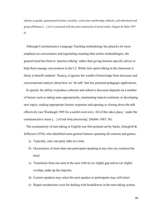 46
identity as gender, generational location, sexuality, social class membership, ethnicity, and subcultural and
group affiliations […] (it) is concerned with the joint construction of social reality. (Eggins & Slade 1997:
6)
Although Communicative Language Teaching methodology has placed a lot more
emphasis on conversation and negotiating meaning than earlier methodologies, the
general trend has been to ‘practice talking’ rather than giving learners specific advice to
help them manage conversation in the L2. While time spent talking in the classroom is
likely to benefit students’ fluency, it ignores the wealth of knowledge from discourse and
conversational analysis about how we ‘do talk’ that has potential pedagogic applications.
In speech, the ability to produce coherent and cohesive discourse depends on a number
of factors such as taking turns appropriately, maintaining topical continuity or developing
new topics, making appropriate listener responses and opening or closing down the talk
effectively (see Wardaugh 1985 for a useful overview). All of this takes place, ‘under the
communicative stress […] of real time processing’ (Stubbs 1983: 36).
The systematicity of turn-taking in English was first pointed out by Sacks, Schegloff &
Jefferson (1974), who identified some general features spanning all contexts and genres:
a) Typically, only one party talks at a time.
b) Occurrences of more than one participant speaking at any time are common but
brief.
c) Transitions from one turn to the next with no (or slight) gap and no (or slight)
overlap, make up the majority.
d) Current speakers may select the next speaker or participants may self-select.
e) Repair mechanisms exist for dealing with breakdowns in the turn-taking system.
 