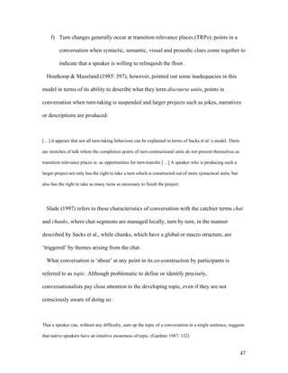 47
f) Turn changes generally occur at transition relevance places (TRPs); points in a
conversation when syntactic, semantic, visual and prosodic clues come together to
indicate that a speaker is willing to relinquish the floor.
Houtkoop & Mazeland (1985: 597), however, pointed out some inadequacies in this
model in terms of its ability to describe what they term discourse units, points in
conversation when turn-taking is suspended and larger projects such as jokes, narratives
or descriptions are produced:
[…] it appears that not all turn-taking behaviour can be explained in terms of Sacks et al.’s model. There
are stretches of talk where the completion points of turn-contructional units do not present themselves as
transition relevance places ie. as opportunities for turn-transfer […] A speaker who is producing such a
larger project not only has the right to take a turn which is constructed out of more syntactical units, but
also has the right to take as many turns as necessary to finish the project.
Slade (1997) refers to these characteristics of conversation with the catchier terms chat
and chunks, where chat segments are managed locally, turn by turn, in the manner
described by Sacks et al., while chunks, which have a global or macro structure, are
‘triggered’ by themes arising from the chat.
What conversation is ‘about’ at any point in its co-construction by participants is
referred to as topic. Although problematic to define or identify precisely,
conversationalists pay close attention to the developing topic, even if they are not
consciously aware of doing so:
That a speaker can, without any difficulty, sum up the topic of a conversation in a single sentence, suggests
that native speakers have an intuitive awareness of topic. (Gardner 1987: 132)
 