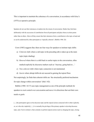 48
This is important to maintain the coherence of a conversation, in accordance with Grice’s
(1975) co-operative principle:
Speakers do not cast their utterances at random into the stream of conversation. Rather they link them
deliberately with the succession of contributions from all participants and place them at certain points
rather than at others. Above all they ensure that their utterances form a contribution to the topic at hand and
so can be understood by other participants as ‘topically coherent’. (Bublitz 1988: 26)
Crow (1983) suggests that, there are four ways for speakers to institute topic shifts:
a) Coherent shifts where a sub-topic in the preceding talk is taken up as the main
topic (topic shading).
b) Renewal where there is a shift back to earlier topics in the conversation, often
marked explicitly by discourse markers such as ‘Anyway, going back to…’
c) Non-coherent shifts where topic connection is not maintained.
d) Inserts where abrupt shifts do not succeed in gaining the topical floor.
Not surprisingly, he finds that coherent shifts are ‘the structurally preferred mechanism
for topic change within conversation’ (ibid: 142).
Bublitz (1988: 16/17) sees topic management as one of the principle methods for
speakers to exert control over conversation and move it in directions that suit their own
needs or goals:
[…] the participants agree on the discourse topic and the topical actions connected with it either explicitly
or, as is the rule, implicitly […] it is normally the privilege of the primary speaker to develop discourse
topic, and, if not to initiate it, then certainly to perform topical actions (such as changing the topic, closing
 