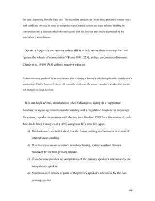 49
the topic, digressing from the topic etc.). The secondary speaker can violate these principles in many ways,
both subtle and obvious, in order to manipulate topics, topical actions and topic talk thus steering the
conversation into a direction which does not accord with the direction previously determined by his
interlocutor’s contributions.
Speakers frequently use reactive tokens (RTs) to help weave their turns together and
‘grease the wheels of conversation’ (Tottie 1991: 255), as they co-construct discourse.
Clancy et al. (1996: 355) define a reactive token as:
A short utterance produced by an interlocutor who is playing a listener’s role during the other interlocutor’s
speakership. That is Reactive Tokens will normally not disrupt the primary speaker’s speakership, and do
not themselves claim the floor.
RTs can fulfil several, simultaneous roles in discourse, taking on a ‘supportive
function’ to signal agreement or understanding and a ‘regulative function’ to encourage
the primary speaker to continue with the turn (see Gardner 1998 for a discussion of yeah,
Mm hm & Mm). Clancy et al. (1996) categorise RTs into five types:
a) Back-channels are non-lexical, vocalic forms, serving as continuers or claims of
interest/understanding.
b) Reactive expressions are short, non-floor taking, lexical words or phrases
produced by the non-primary speaker.
c) Collaborative finishes are completions of the primary speaker’s utterances by the
non-primary speaker.
d) Repetitions are echoes of parts of the primary speaker’s utterances by the non-
primary speaker.
 