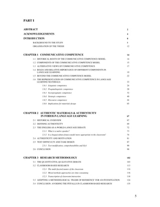 5
PART I
ABSTRACT 2
ACKNOWLEDGEMENTS 4
INTRODUCTION 8
BACKGROUND TO THE STUDY 8
ORGANISATION OF THE THESIS 12
CHAPTER 1 COMMUNICATIVE COMPETENCE 14
1.1 HISTORICAL ROOTS OF THE COMMUNICATIVE COMPETENCE MODEL 14
1.2 COMPONENTS OF THE COMMUNICATIVE COMPETENCE MODEL 15
1.3 ALTERNATIVE VIEWS OF COMMUNICATIVE COMPETENCE 17
1.4 ROLES AND RELATIVE IMPORTANCE OF DIFFERENT COMPONENTS IN
LANGUAGE LEARNING 19
1.5 BEYOND THE COMMUNICATIVE COMPETENCE MODEL 22
1.6 THE REPRESENTATION OF COMMUNICATIVE COMPETENCE IN LANGUAGE
LEARNING MATERIALS 23
1.6.1 Linguistic competence 24
1.6.2 Pragmalinguistic competence 28
1.6.3 Sociopragmatic competence 32
1.6.4 Strategic competence 40
1.6.5 Discourse competence 44
1.6.6 Implications for materials design 65
CHAPTER 2 AUTHENTIC MATERIALS & AUTHENTICITY
IN FOREIGN LANGUAGE LEARNING 67
2.1 HISTORICAL OVERVIEW 67
2.2 DEFINING AUTHENTICITY 69
2.3 THE ENGLISH-AS-A-WORLD-LANGUAGE DEBATE 72
2.3.1 What is a native speaker? 73
2.3.2 Is a lingua/cultura franca model more appropriate in the classroom? 74
2.4 AUTHENTICITY AND MOTIVATION 81
2.5 TEXT DIFFICULTY AND TASK DESIGN 87
2.5.1 Text modification, comprehensibility and SLA 90
2.6 CONCLUSION 98
CHAPTER 3 RESEARCH METHODOLOGY 102
3.1 THE QUANTITATIVE, QUALITATIVE DEBATE 103
3.2 CLASSROOM-BASED RESEARCH 113
3.2.1 The multi-faceted nature of the classroom 114
3.2.2 Mixed methods approaches are time-consuming 116
3.2.3 Transcription of classroom interaction 118
3.3 ADOPTING A METHODOLOGICAL ‘FRAME OF REFERENCE’ FOR AN INVESITGATION 124
3.4 CONCLUSION: AVOIDING THE PITFALLS IN CLASSROOM-BASED RESEARCH 135
 