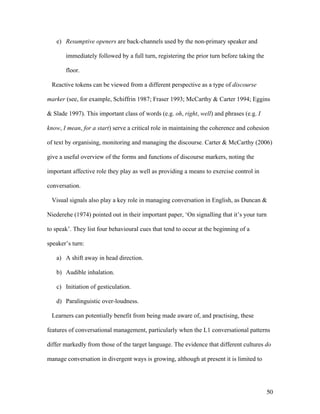 50
e) Resumptive openers are back-channels used by the non-primary speaker and
immediately followed by a full turn, registering the prior turn before taking the
floor.
Reactive tokens can be viewed from a different perspective as a type of discourse
marker (see, for example, Schiffrin 1987; Fraser 1993; McCarthy & Carter 1994; Eggins
& Slade 1997). This important class of words (e.g. oh, right, well) and phrases (e.g. I
know, I mean, for a start) serve a critical role in maintaining the coherence and cohesion
of text by organising, monitoring and managing the discourse. Carter & McCarthy (2006)
give a useful overview of the forms and functions of discourse markers, noting the
important affective role they play as well as providing a means to exercise control in
conversation.
Visual signals also play a key role in managing conversation in English, as Duncan &
Niederehe (1974) pointed out in their important paper, ‘On signalling that it’s your turn
to speak’. They list four behavioural cues that tend to occur at the beginning of a
speaker’s turn:
a) A shift away in head direction.
b) Audible inhalation.
c) Initiation of gesticulation.
d) Paralinguistic over-loudness.
Learners can potentially benefit from being made aware of, and practising, these
features of conversational management, particularly when the L1 conversational patterns
differ markedly from those of the target language. The evidence that different cultures do
manage conversation in divergent ways is growing, although at present it is limited to
 