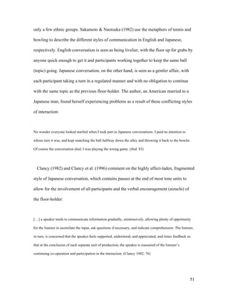 51
only a few ethnic groups. Sakamoto & Naotsuka (1982) use the metaphors of tennis and
bowling to describe the different styles of communication in English and Japanese,
respectively. English conversation is seen as being livelier, with the floor up for grabs by
anyone quick enough to get it and participants working together to keep the same ball
(topic) going. Japanese conversation, on the other hand, is seen as a gentler affair, with
each participant taking a turn in a regulated manner and with no obligation to continue
with the same topic as the previous floor-holder. The author, an American married to a
Japanese man, found herself experiencing problems as a result of these conflicting styles
of interaction:
No wonder everyone looked startled when I took part in Japanese conversations. I paid no attention to
whose turn it was, and kept snatching the ball halfway down the alley and throwing it back to the bowler.
Of course the conversation died. I was playing the wrong game. (ibid: 83)
Clancy (1982) and Clancy et al. (1996) comment on the highly affect-laden, fragmented
style of Japanese conversation, which contains pauses at the end of most tone units to
allow for the involvement of all participants and the verbal encouragement (aizuchi) of
the floor-holder:
[…] a speaker tends to communicate information gradually, unintrusively, allowing plenty of opportunity
for the listener to assimilate the input, ask questions if necessary, and indicate comprehension. The listener,
in turn, is concerned that the speaker feels supported, understood, and appreciated, and times feedback so
that at the conclusion of each separate unit of production, the speaker is reassured of the listener’s
continuing co-operation and participation in the interaction. (Clancy 1982: 76)
 