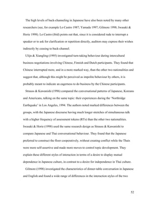 52
The high levels of back-channeling in Japanese have also been noted by many other
researchers (see, for example Lo Castro 1987; Yamada 1997; Gilmore 1998; Iwasaki &
Horie 1998). Lo Castro (ibid) points out that, since it is considered rude to interrupt a
speaker or to ask for clarification or repetition directly, auditors may express their wishes
indirectly by ceasing to back-channel.
Ulijn & Xiangling (1995) investigated turn-taking behaviour during intercultural
business negotiations involving Chinese, Finnish and Dutch participants. They found that
Chinese interrupted more, and in a more marked way, than the other two nationalities and
suggest that, although this might be perceived as impolite behaviour by others, it is
probably meant to indicate an eagerness to do business by the Chinese participants.
Strauss & Kawanishi (1996) compared the conversational patterns of Japanese, Koreans
and Americans, talking on the same topic: their experiences during the ‘Northridge
Earthquake’ in Los Angeles, 1994. The authors noted marked differences between the
groups, with the Japanese discourse having much longer stretches of simultaneous talk
with a higher frequency of assessment tokens (RTs) than the other two nationalities.
Iwasaki & Horie (1998) used the same research design as Strauss & Kawanishi to
compare Japanese and Thai conversational behaviour. They found that the Japanese
preferred to construct the floor cooperatively, without creating conflict while the Thais
were more self-assertive and made more moves to control topic development. They
explain these different styles of interaction in terms of a desire to display mutual
dependence in Japanese culture, in contrast to a desire for independence in Thai culture.
Gilmore (1998) investigated the characteristics of dinner-table conversation in Japanese
and English and found a wide range of differences in the interaction styles of the two
 
