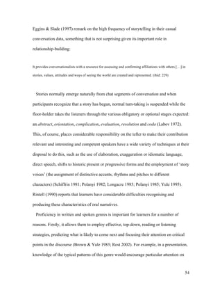 54
Eggins & Slade (1997) remark on the high frequency of storytelling in their casual
conversation data, something that is not surprising given its important role in
relationship-building:
It provides conversationalists with a resource for assessing and confirming affiliations with others […] in
stories, values, attitudes and ways of seeing the world are created and represented. (ibid: 229)
Stories normally emerge naturally from chat segments of conversation and when
participants recognize that a story has begun, normal turn-taking is suspended while the
floor-holder takes the listeners through the various obligatory or optional stages expected:
an abstract, orientation, complication, evaluation, resolution and coda (Labov 1972).
This, of course, places considerable responsibility on the teller to make their contribution
relevant and interesting and competent speakers have a wide variety of techniques at their
disposal to do this, such as the use of elaboration, exaggeration or idiomatic language,
direct speech, shifts to historic present or progressive forms and the employment of ‘story
voices’ (the assignment of distinctive accents, rhythms and pitches to different
characters) (Schiffrin 1981; Polanyi 1982; Longacre 1983; Polanyi 1985; Yule 1995).
Rintell (1990) reports that learners have considerable difficulties recognising and
producing these characteristics of oral narratives.
Proficiency in written and spoken genres is important for learners for a number of
reasons. Firstly, it allows them to employ effective, top-down, reading or listening
strategies, predicting what is likely to come next and focusing their attention on critical
points in the discourse (Brown & Yule 1983; Rost 2002). For example, in a presentation,
knowledge of the typical patterns of this genre would encourage particular attention on
 