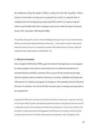 55
the introduction where the speaker is likely to outline the entire talk. Secondly, it allows
learners to frame their own discourse in expected ways in the L2, easing the task of
comprehension for the target group and giving NNSs control over ‘genres of power’
which can profoundly affect their acceptance and success within the target community
(Clyne 1981; Alexander 1990; Hyland 2002):
The teaching of key genres is seen as a means of helping learners gain access to ways of communicating
that have accrued cultural capital in particular communities […] The central notion here is that students
stand more chance of success in a transparent curriculum which makes the genres of power visible and
attainable through explicit induction. (Hyland 2002: 125)
(c) Discourse intonation
Just as Hughes & McCarthy (1998) argue that sentence-based grammars are inadequate
to explain speaker/writer choices at the discourse level, traditional descriptions of
intonation based on attitude or grammar fail to account for the turn-by-turn prosodic
decisions speakers make in authentic interaction to structure, highlight and background
information or to indicate convergence or divergence. Once authentic discourse becomes
the focus of a syllabus, the critical role that intonation plays in making meaning needs to
be accounted for:
In general, the further one’s interests move towards some notion of communicative competence and away
from the lesser ability to produce and understand grammatical sentences, the greater the pressure one feels
to take proper account of how intonation contributes to the communicative value of an act of speech. One
also begins to realise more and more that engagement with intonation is not merely a cosmetic exercise,
concerned with the removal of residual, and comparatively unimportant, marks of foreignness in the
 