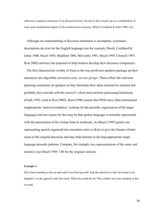 56
otherwise competent utterances of an advanced learner, but that in fact it leads one to a consideration of
some quite fundamental aspects of the communicative process. (Brazil, Coulthard & Johns 1980: xiii)
Although our understanding of discourse intonation is incomplete, systematic
descriptions do exist for the English language (see for example, Brazil, Coulthard &
Johns 1980; Brazil 1985; Bradford 1988; McCarthy 1991; Brazil 1995; Clennell 1997;
Rost 2002) and have the potential to help learners develop their discourse competence.
The first characteristic worthy of focus is the way proficient speakers package up their
utterances into digestible intonation units, or tone groups. These reflect the real-time
planning constraints on speakers as they formulate their ideas moment by moment and
probably also coincide with the receiver’s short-term memory processing limitations
(Chafe 1992, cited in Rost 2002). Rost (1990) asserts that NNSs have often internalised
inappropriate ‘metrical templates’ (schema for the prosodic organisation of the target
language) and one reason for this may be that spoken language is normally represented
with the punctuation of the written form in textbooks. As Brazil (1995) points out,
representing speech organised into intonation units is likely to give the listener a better
sense of the original discourse and may help learners to develop appropriate target
language prosodic patterns. Compare, for example, two representations of the same oral
narrative (see Brazil 1995: 100 for the original version):
Example 1:
She’d been standing in the car park and it was freezing cold. And she asked her to take her round to her
daughter’s so she agreed to take her round. What else could she do? She couldn’t leave her standing in this
car park.
 