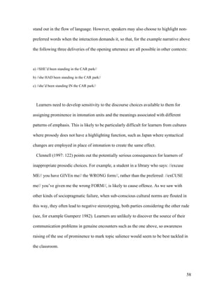 58
stand out in the flow of language. However, speakers may also choose to highlight non-
preferred words when the interaction demands it, so that, for the example narrative above
the following three deliveries of the opening utterance are all possible in other contexts:
a) //SHE’d been standing in the CAR park//
b) //she HAD been standing in the CAR park//
c) //she’d been standing IN the CAR park//
Learners need to develop sensitivity to the discourse choices available to them for
assigning prominence in intonation units and the meanings associated with different
patterns of emphasis. This is likely to be particularly difficult for learners from cultures
where prosody does not have a highlighting function, such as Japan where syntactical
changes are employed in place of intonation to create the same effect.
Clennell (1997: 122) points out the potentially serious consequences for learners of
inappropriate prosodic choices. For example, a student in a library who says: //excuse
ME// you have GIVEn me// the WRONG form//, rather than the preferred: //exCUSE
me// you’ve given me the wrong FORM//, is likely to cause offence. As we saw with
other kinds of sociopragmatic failure, when sub-conscious cultural norms are flouted in
this way, they often lead to negative stereotyping, both parties considering the other rude
(see, for example Gumperz 1982). Learners are unlikely to discover the source of their
communication problems in genuine encounters such as the one above, so awareness
raising of the use of prominence to mark topic salience would seem to be best tackled in
the classroom.
 