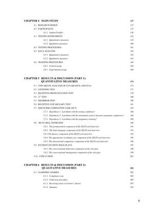 6
CHAPTER 4 MAIN STUDY 137
4.1 RESEARCH DESIGN 137
4.2 PARTICIPANTS 137
4.2.1 Student Profiles 138
4.3 TESTING INSTRUMENTS 142
4.3.1 Quantitative measures 143
4.3.2 Qualitative measures 160
4.4 TESTING PROCEDURES 161
4.5 DATA ANALYSIS 163
4.5.1 Quantitative measures 163
4.5.2 Qualitative measures 163
4.6 TRAINING PROCEDURES 164
4.6.1 Control group 164
4.6.1 Experimental group 166
CHAPTER 5 RESULTS & DISCUSSION (PART 1):
QUANTITATIVE MEASURES 173
5.1 UNIVARIATE ANALYSIS OF COVARIANCE (ANCOVA) 173
5.2 LISTENING TEST 177
5.3 RECEPTIVE PRONUNCIATION TEST 179
5.4 ‘C’-TEST 180
5.5 GRAMMAR TEST 180
5.6 RECEPTIVE VOCABULARY TEST 181
5.7 DISCOURSE COMPLETION TASK (DCT) 183
5.7.1 Hypothesis 1: A problem with the testing conditions? 184
5.7.2 Hypothesis 2: A problem with the instruments used to measure pragmatic competence? 184
5.7.3 Hypothesis 3: A problem with the pragmatics training? 189
5.8 IELTS ORAL INTERVIEW 190
5.8.1 The pronunciation component of the IELTS oral interview 191
5.8.2 The body language component of the IELTS oral interview 191
5.8.3 The fluency component of the IELTS oral interview 193
5.8.4 The appropriate vocabulary use component of the IELTS oral interview 195
5.8.5 The interactional competence component of the IELTS oral interview 196
5.9 STUDENT-STUDENT ROLE-PLAYS 197
5.9.1 The conversational behaviour component of the role-play 198
5.9.2 The conversational management component of the role-play 199
5.10 CONCLUSION 201
CHAPTER 6 RESULTS & DISCUSSION (PART 2):
QUALITATIVE MEASURES 202
6.1 LEARNERS’ DIARIES 202
6.1.1 Compliance rate 202
6.1.2 Collection procedure 205
6.1.3 Recurring issues in learners’ diaries 207
6.1.4 Summary 234
 