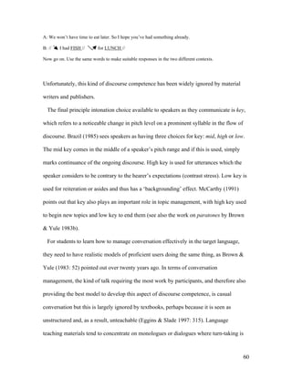 60
A: We won’t have time to eat later. So I hope you’ve had something already.
B: // I had FISH // for LUNCH //
Now go on. Use the same words to make suitable responses in the two different contexts.
Unfortunately, this kind of discourse competence has been widely ignored by material
writers and publishers.
The final principle intonation choice available to speakers as they communicate is key,
which refers to a noticeable change in pitch level on a prominent syllable in the flow of
discourse. Brazil (1985) sees speakers as having three choices for key: mid, high or low.
The mid key comes in the middle of a speaker’s pitch range and if this is used, simply
marks continuance of the ongoing discourse. High key is used for utterances which the
speaker considers to be contrary to the hearer’s expectations (contrast stress). Low key is
used for reiteration or asides and thus has a ‘backgrounding’ effect. McCarthy (1991)
points out that key also plays an important role in topic management, with high key used
to begin new topics and low key to end them (see also the work on paratones by Brown
& Yule 1983b).
For students to learn how to manage conversation effectively in the target language,
they need to have realistic models of proficient users doing the same thing, as Brown &
Yule (1983: 52) pointed out over twenty years ago. In terms of conversation
management, the kind of talk requiring the most work by participants, and therefore also
providing the best model to develop this aspect of discourse competence, is casual
conversation but this is largely ignored by textbooks, perhaps because it is seen as
unstructured and, as a result, unteachable (Eggins & Slade 1997: 315). Language
teaching materials tend to concentrate on monologues or dialogues where turn-taking is
 