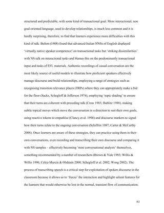 61
structured and predictable, with some kind of transactional goal. More interactional, non
goal-oriented language, used to develop relationships, is much less common and it is
hardly surprising, therefore, to find that learners experience more difficulties with this
kind of talk. Belton (1988) found that advanced Italian NNSs of English displayed
‘virtually native speaker competence’ on transactional tasks but ‘striking dissimilarities’
with NS talk on interactional tasks and blames this on the predominantly transactional
input and tasks of EFL materials. Authentic recordings of casual conversation are the
most likely source of useful models to illustrate how proficient speakers effectively
manage discourse and build relationships, employing a range of strategies such as
recognising transition relevance places (TRPs) where they can appropriately make a bid
for the floor (Sacks, Schegloff & Jefferson 1974), employing ‘topic shading’ to ensure
that their turns are coherent with preceding talk (Crow 1983; Bublitz 1988), making
subtle topical moves which move the conversation in a direction to suit their own goals,
using reactive tokens to empathise (Clancy et al. 1996) and discourse markers to signal
how their turns relate to the ongoing conversation (Schiffrin 1987; Carter & McCarthy
2006). Once learners are aware of these strategies, they can practice using them in their
own conversations, even recording and transcribing their own discourse and comparing it
with NS samples – effectively becoming ‘mini conversational analysts’ themselves,
something recommended by a number of researchers (Brown & Yule 1983; Willis &
Willis 1996; Celce-Murcia & Olshtain 2000; Schegloff et al. 2002; Wong 2002). The
process of transcribing speech is a critical step for exploitation of spoken discourse in the
classroom because it allows us to ‘freeze’ the interaction and highlight salient features for
the learners that would otherwise be lost in the normal, transient flow of communication.
 