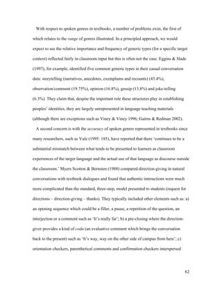 62
With respect to spoken genres in textbooks, a number of problems exist, the first of
which relates to the range of genres illustrated. In a principled approach, we would
expect to see the relative importance and frequency of generic types (for a specific target
context) reflected fairly in classroom input but this is often not the case. Eggins & Slade
(1997), for example, identified five common generic types in their casual conversation
data: storytelling (narratives, anecdotes, exemplums and recounts) (43.4%),
observation/comment (19.75%), opinion (16.8%), gossip (13.8%) and joke-telling
(6.3%). They claim that, despite the important role these structures play in establishing
peoples’ identities, they are largely unrepresented in language teaching materials
(although there are exceptions such as Viney & Viney 1996; Gairns & Redman 2002).
A second concern is with the accuracy of spoken genres represented in textbooks since
many researchers, such as Yule (1995: 185), have reported that there ‘continues to be a
substantial mismatch between what tends to be presented to learners as classroom
experiences of the target language and the actual use of that language as discourse outside
the classroom.’ Myers Scotton & Bernsten (1988) compared direction-giving in natural
conversations with textbook dialogues and found that authentic interactions were much
more complicated than the standard, three-step, model presented to students (request for
directions – direction-giving – thanks). They typically included other elements such as: a)
an opening sequence which could be a filler, a pause, a repetition of the question, an
interjection or a comment such as ‘It’s really far’; b) a pre-closing where the direction-
giver provides a kind of coda (an evaluative comment which brings the conversation
back to the present) such as ‘It’s way, way on the other side of campus from here’; c)
orientation checkers, parenthetical comments and confirmation checkers interspersed
 