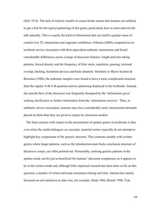 64
(ibid: 53/4). The lack of realistic models in course books means that learners are unlikely
to get a feel for the typical patterning of this genre, particularly how to enter and exit the
talk naturally. This is exactly the kind of information that can instill a greater sense of
control over TL interactions and engender confidence. Gilmore (2004) compared seven
textbook service encounters with their equivalent authentic interactions and found
considerable differences across a range of discourse features: length and turn-taking
patterns, lexical density and the frequency of false starts, repetition, pausing, terminal
overlap, latching, hesitation devices and back-channels. Similarly to Myers Scotton &
Bernsten (1988), the authentic samples were found to have a more complicated structure
than the regular A-B-A-B question-answer patterning displayed in the textbooks. Instead,
the smooth flow of the discourse was frequently disrupted by the ‘information giver’
seeking clarification or further information from the ‘information receiver’. Thus, in
authentic service encounters, learners may have considerably more interactional demands
placed on them than they are given to expect by classroom models.
The final concern with respect to the presentation of spoken genres in textbooks is that,
even when the model dialogues are accurate, material writers typically do not attempt to
highlight key components of the generic structure. This contrasts notably with written
genres where larger patterns, such as the introduction-main body-conclusion structure of
discursive essays, are often pointed out. Presumably, noticing generic patterns in the
spoken mode can be just as beneficial for learners’ discourse competence as it appears to
be in the written mode and, although little empirical research has been done so far on this
question, a number of writers advocate awareness-raising activities. Interest has mainly
focussed on oral narratives to date (see, for example, Slade 1986; Rintell 1990; Yule
 