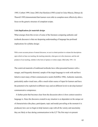 65
1995; Corbett 1999; Jones 2001) but Hawkins (1985) (cited in Celce-Murcia, Dörnyei &
Thurrell 1995) demonstrated that learners were able to complain more effectively after a
focus on the generic structure of complaint scripts.
1.6.6 Implications for materials design
What emerges from this review of some of the literature comparing authentic and
textbook discourse is that our deepening understanding of language has profound
implications for syllabus design:
With a more accurate picture of natural discourse, we are in a better position to evaluate the descriptions
upon which we base our teaching, the teaching materials, what goes on in the classroom, and the end
products of our teaching, whether in the form of spoken or written output. (McCarthy 1991: 12)
The contrived materials of traditional textbooks have often presented learners with a
meagre, and frequently distorted, sample of the target language to work with and have
failed to meet many of their communicative needs (Schiffrin 1996). Authentic materials,
particularly audio-visual ones, offer a much richer source of input for learners and have
the potential to be exploited in different ways and on different levels to develop learners’
communicative competence.
A further point that becomes clear from the discussion above is how context-sensitive
language is. Since the discourse created in any situation is so dependent on the unique set
of characteristics (the place, participants, topic and mode) prevailing at the moment it is
produced, how can we begin to help learners cope with all the variety and uncertainty
they are likely to face during communication in the L2? The first step is to present
 