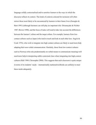 66
language solidly contextualised and to sensitise learners to the ways in which the
discourse reflects its context. The kinds of contexts selected for inclusion will often
mirror those most likely to be encountered by learners in their future lives (Zuengler &
Bent 1991) (although literature can still play an important role: Dissanayake & Nichter
1987; Brown 1990), and the focus of tasks will need to take into account the differences
between the learners’ culture and the target culture. For example, learners from low-
contact cultures such as Japan (who tend to touch and look at each other less: Argyle &
Cook 1976), who wish to integrate into high contact cultures are likely to need more help
adapting their non-verbal communication. Similarly, those from low-context cultures
such as Norway (who rely predominantly on verbal means to communicate meaning) will
need more help in interpreting subtle contextual clues when integrating into high-context
cultures (Hall 1989; Christopher 2004). This suggests that each classroom is quite unique
in terms of its students’ needs – internationally marketed textbooks are unlikely to meet
these needs adequately.
 