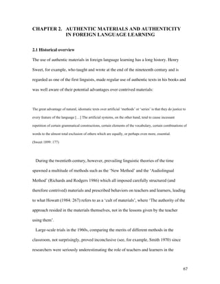 67
CHAPTER 2. AUTHENTIC MATERIALS AND AUTHENTICITY
IN FOREIGN LANGUAGE LEARNING
2.1 Historical overview
The use of authentic materials in foreign language learning has a long history. Henry
Sweet, for example, who taught and wrote at the end of the nineteenth century and is
regarded as one of the first linguists, made regular use of authentic texts in his books and
was well aware of their potential advantages over contrived materials:
The great advantage of natural, idiomatic texts over artificial ‘methods’ or ‘series’ is that they do justice to
every feature of the language […] The artificial systems, on the other hand, tend to cause incessant
repetition of certain grammatical constructions, certain elements of the vocabulary, certain combinations of
words to the almost total exclusion of others which are equally, or perhaps even more, essential.
(Sweet 1899: 177)
During the twentieth century, however, prevailing linguistic theories of the time
spawned a multitude of methods such as the ‘New Method’ and the ‘Audiolingual
Method’ (Richards and Rodgers 1986) which all imposed carefully structured (and
therefore contrived) materials and prescribed behaviors on teachers and learners, leading
to what Howatt (1984: 267) refers to as a ‘cult of materials’, where ‘The authority of the
approach resided in the materials themselves, not in the lessons given by the teacher
using them’.
Large-scale trials in the 1960s, comparing the merits of different methods in the
classroom, not surprisingly, proved inconclusive (see, for example, Smith 1970) since
researchers were seriously underestimating the role of teachers and learners in the
 