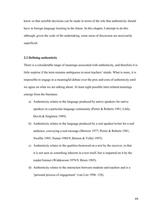 69
know so that sensible decisions can be made in terms of the role that authenticity should
have in foreign language learning in the future. In this chapter, I attempt to do this
although, given the scale of the undertaking, some areas of discussion are necessarily
superficial.
2.2 Defining authenticity
There is a considerable range of meanings associated with authenticity, and therefore it is
little surprise if the term remains ambiguous in most teachers’ minds. What is more, it is
impossible to engage in a meaningful debate over the pros and cons of authenticity until
we agree on what we are talking about. At least eight possible inter-related meanings
emerge from the literature:
a) Authenticity relates to the language produced by native speakers for native
speakers in a particular language community (Porter & Roberts 1981; Little,
Devitt & Singleton 1989).
b) Authenticity relates to the language produced by a real speaker/writer for a real
audience, conveying a real message (Morrow 1977; Porter & Roberts 1981;
Swaffar 1985; Nunan 1988/9; Benson & Voller 1997).
c) Authenticity relates to the qualities bestowed on a text by the receiver, in that
it is not seen as something inherent in a text itself, but is imparted on it by the
reader/listener (Widdowson 1978/9; Breen 1985).
d) Authenticity relates to the interaction between students and teachers and is a
‘personal process of engagement’ (van Lier 1996: 128).
 