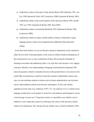 70
e) Authenticity relates to the types of task chosen (Breen 1985; Bachman 1991; van
Lier 1996; Benson & Voller 1997; Lewkowicz 2000; Guariento & Morley 2001).
f) Authenticity relates to the social situation of the classroom (Breen 1985; Arnold
1991; Lee 1995; Guariento & Morley 2001; Rost 2002).
g) Authenticity relates to assessment (Bachman 1991; Bachman & Palmer 1996;
Lewkowicz 2000).
h) Authenticity relates to culture, and the ability to behave or think like a target
language group in order to be recognized and validated by them (Kramsch
1998a).
From these brief outlines we can see that the concept of authenticity can be situated in
either the text itself, in the participants, in the social or cultural situation and purposes of
the communicative act, or some combination of these. Reviewing the multitude of
meanings associated with authenticity above, it is clear that it has become a very slippery
concept to identify as our understanding of language and learning has deepened. This
raises the question, should we abandon the term on the grounds that it is too elusive to be
useful? My own preference would be to limit the concept to objectifiable criteria since,
once we start including subjective notions such as learner authentication, any discourse
can be called authentic and the term becomes meaningless. To this end, I define
authenticity in the same way as Morrow (1977: 13): ‘An authentic text is a stretch of real
language, produced by a real speaker or writer for a real audience and designed to convey
a real message of some sort.’ Using these criteria, it is possible to say whether a text is
authentic or not (within these terms) by referring to the source of the discourse and the
context of its production. The concept also has validity since, as Porter & Roberts (1981:
 