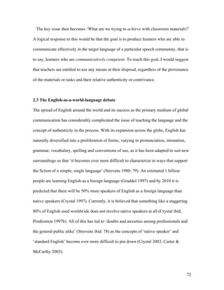 72
The key issue then becomes ‘What are we trying to achieve with classroom materials?’
A logical response to this would be that the goal is to produce learners who are able to
communicate effectively in the target language of a particular speech community, that is
to say, learners who are communicatively competent. To reach this goal, I would suggest
that teachers are entitled to use any means at their disposal, regardless of the provenance
of the materials or tasks and their relative authenticity or contrivance.
2.3 The English-as-a-world-language debate
The spread of English around the world and its success as the primary medium of global
communication has considerably complicated the issue of teaching the language and the
concept of authenticity in the process. With its expansion across the globe, English has
naturally diversified into a proliferation of forms, varying in pronunciation, intonation,
grammar, vocabulary, spelling and conventions of use, as it has been adapted to suit new
surroundings so that ‘it becomes ever more difficult to characterize in ways that support
the fiction of a simple, single language’ (Strevens 1980: 79). An estimated 1 billion
people are learning English as a foreign language (Graddol 1997) and by 2010 it is
predicted that there will be 50% more speakers of English as a foreign language than
native speakers (Crystal 1997). Currently, it is believed that something like a staggering
80% of English used worldwide does not involve native speakers at all (Crystal ibid;
Prodromou 1997b). All of this has led to ‘doubts and anxieties among professionals and
the general public alike’ (Strevens ibid: 78) as the concepts of ‘native speaker’ and
‘standard English’ become ever more difficult to pin down (Crystal 2003; Carter &
McCarthy 2003).
 