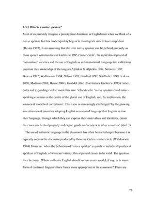 73
2.3.1 What is a native speaker?
Most of us probably imagine a prototypical American or Englishmen when we think of a
native speaker but this model quickly begins to disintegrate under closer inspection
(Davies 1995). Even assuming that the term native speaker can be defined precisely as
those speech communities in Kachru’s (1985) ‘inner circle’, the rapid development of
‘non-native’ varieties and the use of English as an International Language has called into
question their ownership of the tongue (Alptekin & Alptekin 1984; Strevens 1987;
Bowers 1992; Widdowson 1994; Nelson 1995; Graddol 1997; Seidlhofer 1999; Jenkins
2000; Modiano 2001; House 2004). Graddol (ibid:10) criticises Kachru’s (1985) ‘inner,
outer and expanding circles’ model because ‘it locates the ‘native speakers’ and native-
speaking countries at the centre of the global use of English, and, by implication, the
sources of models of correctness’. This view is increasingly challenged ‘by the growing
assertiveness of countries adopting English as a second language that English is now
their language, through which they can express their own values and identities, create
their own intellectual property and export goods and services to other countries’ (ibid: 3).
The use of authentic language in the classroom has often been challenged because it is
typically seen as the discourse produced by those in Kachru’s inner circle (Widdowson
1994). However, when the definition of ‘native speaker’ expands to include all proficient
speakers of English, of whatever variety, this argument ceases to be valid. The question
then becomes: Whose authentic English should we use as our model, if any, or is some
form of contrived lingua/cultura franca more appropriate in the classroom? There are
 